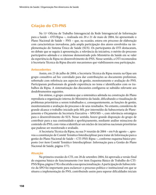 Ministério da Saúde / Organização Pan-Americana da Saúde
158
Criação do CTI-PNSCriação do CTI-PNS
Na 11ª Oficina de Trabalho Interagencial da Rede Interagencial de Informação
para a Saúde – OTI/Ripsa –, realizada em 20 e 21 de maio de 2004, foi apresentado o
Plano Nacional de Saúde – PNS – que, na ocasião, estava em processo de elaboração
com características inovadoras, pela ampla participação dos atores envolvidos na im-
plementação do Sistema Único de Saúde (SUS). Os participantes da OTI destacaram,
no debate que se seguiu à apresentação, a relevância da iniciativa, o mérito do processo
participativo adotado e o interesse demonstrado pelo Ministério da Saúde em se valer
da experiência da Ripsa no desenvolvimento do PNS. Nesse sentido, a OTI recomendou
à Secretaria Técnica da Ripsa discutir mecanismos que viabilizassem essa participação.
AntecedentesAntecedentes
Assim, em 23 de julho de 2004, a Secretaria Técnica da Ripsa reuniu na Opas um
grupo consultivo ad hoc convidado para dar contribuições ao documento preliminar,
sobretudo com referência aos aspectos de gestão, monitoramento e avaliação do PNS.
Participaram profissionais de grande experiência no tema e identificados com os tra-
balhos da Ripsa. A sistematização das discussões configurou-se subsídio relevante aos
desdobramentos seguintes.
Em síntese, o grupo constatou que a sistemática adotada na construção do Plano
reproduzia a organização interna do Ministério da Saúde, dificultando a visualização de
problemas prioritários a serem trabalhados e, consequentemente, as funções de gestão,
monitoramento e avaliação do processo e de seus resultados. No entanto, considerou de
grande alcance o trabalho iniciado pelo MS, por intermédio da Subsecretaria de Plane-
jamento e Orçamento da Secretaria Executiva – SPO/MS –, com relevância estratégica
para o desenvolvimento do SUS. Nesse sentido, houve grande disposição do grupo de
contribuir para a sua continuidade e aperfeiçoamento, mediante análise minuciosa do
conteúdo do PNS, com vistas a identificar um núcleo de iniciativas nacionais prioritárias
que pudesse ser monitorado e avaliado.
A Secretaria Técnica da Ripsa, na sua 5ª reunião de 2004 – em 9 de agosto –, apro-
vou a constituição de Comitê Temático Interdisciplinar para tratar de Informação para a
gestão do Plano Nacional de Saúde – CTI-PNS-Ripsa –, conforme esquema básico pro-
posto (ver item Comitê Temático Interdisciplinar: Informação para a Gestão do Plano
Nacional de Saúde, página 177).
AtuaçãoAtuação
Na primeira reunião do CTI, em 28 de setembro 2004, foi aprovada a versão final
do esquema básico de funcionamento (ver item Esquema Básico de Trabalho do CTI-
PNS/Ripsa,página178)ediscutidaasuaoperacionalização.AparticipaçãodoSubsecretá-
rio da SPO foi importante para esclarecer o processo político e institucional em que se
situava a implementação do PNS, contribuindo assim para superar dificuldades iniciais
 