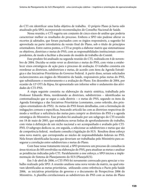 Sistema de Planejamento do SUS (PlanejaSUS): uma construção coletiva – trajetória e orientações de operacionalização
159
do CTI em identificar uma linha objetiva de trabalho. O próprio Plano já havia sido
atualizado pela SPO, incorporando recomendações do Conselho Nacional de Saúde.
Nessa reunião, o CTI sugeriu um conjunto de cinco eixos de análise que poderia
caracterizar melhor os resultados do processo. Embora a SPO não pudesse alterar os
recortes já adotados, que foram pactuados com os órgãos responsáveis, a sugestão foi
aproveitada na parte introdutória da versão final do Plano, sob o título de princípios
orientadores. Entre outros pontos, o CTI se propôs a elaborar matriz que sistematizasse
os objetivos, diretrizes e metas do PNS, com as responsabilidades institucionais corres-
pondentes, de modo a facilitar a discussão do modelo de trabalho do Comitê.
Esse produto foi analisado na segunda reunião do CTI, realizada em 4 de novem-
bro de 2004. Decidiu-se então rever as diretrizes e metas do PNS, com vistas a estabe-
lecer eixos estratégicos de ação para o processo de avaliação. O trabalho consistia em
reordenar as diretrizes, subdiretrizes e metas, de acordo com itens da Agenda Estraté-
gica e das Iniciativas Prioritárias do Governo Federal. A partir disso, seriam solicitados
esclarecimentos aos órgãos do Ministério da Saúde, responsáveis pelas metas do PNS,
que subsidiassem o monitoramento e a avaliação do Plano. Em dezembro de 2004, por
ocasião da 12ª OTI da Ripsa, foi apresentado um informe sobre o andamento das ativi-
dades do CTI-PNS.
A etapa seguinte consistiu na elaboração da matriz sintética, trabalhada pelo
Professor Eduardo Mota, reordenando as diretrizes, subdiretrizes – identificadas na
contextualização que se segue a cada diretriz – e metas do PNS, segundo os itens da
Agenda Estratégica e das Iniciativas Prioritárias (constantes, como referido, dos prin-
cípios orientadores do PNS). As metas do PNS foram detalhadas, com a formulação de
indagações comuns e específicas, buscando articulá-las com as diretrizes respectivas de
modo a verificar a suficiência das metas para cumprir as diretrizes do PNS e a agenda
estratégica do Ministério. Esse produto foi analisado por um subgrupo do CTI reunido
em 18 de maio de 2005, que estabeleceu novas linhas de aprofundamento do trabalho,
com vistas à definição de um nicho nacional a ser acompanhado e avaliado pelo CTI-
PNS. O subgrupo dedicou-se, em seguida, a selecionar as subdiretrizes e metas que são
de competência federal, mediante consulta à legislação do SUS. Resultou desse esforço
uma nova matriz, que correspondia ao núcleo de responsabilidades federais no PNS.
Nela foram identificadas lacunas que deveriam ser trabalhadas pelo Ministério para as-
segurar a correlação entre subdiretrizes e metas do Plano.
Com base nesse tratamento inicial, a SPO promoveu um processo de consultas às
áreas técnicas do MS envolvidas na elaboração do PNS, para atualizar as metas e analisar
as pendências indicadas pelo CTI. Paralelamente a esse esforço, a SPO iniciou a imple-
mentação do Sistema de Planejamento do SUS (PlanejaSUS).
Em 5 de abril de 2006, o CTI-PNS foi novamente convocado para apreciar o tra-
balho realizado pela SPO. A reunião analisou uma nova versão da matriz, na qual esta-
vam identificadas as metas prioritárias, utilizando como referência o Pacto pela Saúde
2006, as iniciativas prioritárias do governo e o documento de Perspectivas 2006 do
Ministério. A planilha correlacionava as subdiretrizes do PNS com as metas do Plano
 