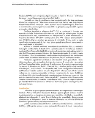 Ministério da Saúde / Organização Pan-Americana da Saúde
160
Plurianual (PPA), num esforço inicial para vincular os objetivos de saúde – efetividade
das ações – com a lógica orçamentária (produtividade).
Concluída a revisão da planilha com base nas contribuições das áreas técnicas do
Ministério, o subgrupo do CTI voltou a se reunir em 26 de abril de 2006. Sugeriu que o
Ministério revisasse o Plano sob a forma de anexo ao documento original, destacando
o cumprimento das metas previstas para 2006 e as programadas para 2007, segundo
prioridades estabelecidas.
Conforme agendado, o subgrupo do CTI-PNS se reuniu em 31 de maio para
apreciar o trabalho de sistematização realizado pela SPO, que atribuiu graus de prio-
ridade às metas do PNS, combinando a sua inserção entre as Metas Presidenciais, as
Iniciativas Prioritárias 2004/2007, as Perspectivas para 2006 e o Pacto pela Saúde (Por-
taria 399/2006). O grupo concluiu que a matriz de prioridades deveria conter as metas
classificadas nas categorias 0, 1, 2 e 3 (esta última quando a subdiretriz ou meta estiver
relacionada ao Pacto pela Saúde).
Acordou-se também elaborar o informe final dos trabalhos do CTI, com reco-
mendações ao Ministério da Saúde sobre a continuidade dos trabalhos de monitora-
mento do Plano Nacional de Saúde. Nesse sentido, foi proposta a realização de uma reu-
nião do CTI com a presença do Ministro, dos dirigentes dos órgãos de primeiro escalão
do Ministério e dos correspondentes coordenadores de planejamento. Os membros do
Comitê foram incumbidos da elaboração dos produtos parciais relativos ao informe.
Na reunião seguinte do CTI de 25 de julho de 2006, foram apresentados e deba-
tidos os produtos antes acordados: descrição do processo de construção e a estrutura
do Plano Nacional de Saúde; sumário do desdobramento desse esforço na organização
do Sistema de Planejamento do SUS (PlanejaSUS); e consolidação de todo o trabalho
realizado pelo CTI-PNS desde a sua criação em 2004, como consequência da menciona-
da Oficina de Trabalho realizada em julho daquele ano. Eduardo Mota e Celso Simões
realizaram, em conjunto, uma análise crítica do cumprimento das metas do PNS no
período de 2004-2006, consubstanciada em documento preliminar que tomou por base
a versão mais atualizada da matriz elaborada pela SPO (junho de 2006). Nessa reunião,
também foram revisadas as diretrizes e subdiretrizes do PNS, com as respectivas metas,
procurando identificar as fontes de informação disponíveis para a construção de indi-
cadores aplicáveis.
ConclusõesConclusões
Considerou-se que o aprofundamento da análise do cumprimento das metas per-
mitirá à SPO/SE: verificar os indicadores da Ripsa que se aplicam ao PNS; observar
tendências relativas ao cumprimento das metas; e identificar prioridades e necessidades
adicionais de informação. A partir desse trabalho e das necessidades do processo de
planejamento, a SPO poderá, junto às áreas de informação em saúde no Ministério,
subsidiar o aprimoramento dos conteúdos temáticos.
Quanto à continuidade dos trabalhos relativos ao monitoramento e à atualização
do PNS, o CTI sugeriu: retorno às áreas técnicas do Ministério da Saúde para avaliação
 