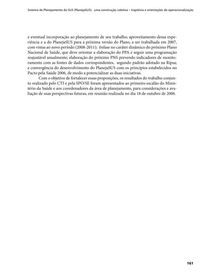 Sistema de Planejamento do SUS (PlanejaSUS): uma construção coletiva – trajetória e orientações de operacionalização
161
e eventual incorporação ao planejamento de seu trabalho; aproveitamento dessa expe-
riência e a do PlanejaSUS para a próxima versão do Plano, a ser trabalhada em 2007,
com vistas ao novo período (2008-2011); ênfase no caráter dinâmico do próximo Plano
Nacional de Saúde, que deve orientar a elaboração do PPA e seguir uma programação
reajustável anualmente; elaboração do próximo PNS prevendo indicadores de monito-
ramento com as fontes de dados correspondentes, segundo padrão adotado na Ripsa;
e convergência do desenvolvimento do PlanejaSUS com os princípios estabelecidos no
Pacto pela Saúde 2006, de modo a potencializar as duas iniciativas.
Com o objetivo de fortalecer essas proposições, os resultados do trabalho conjun-
to realizado pelo CTI e pela SPO/SE foram apresentados ao primeiro escalão do Minis-
tério da Saúde e aos coordenadores da área de planejamento, para considerações e ava-
liação de suas perspectivas futuras, em reunião realizada no dia 18 de outubro de 2006.
 