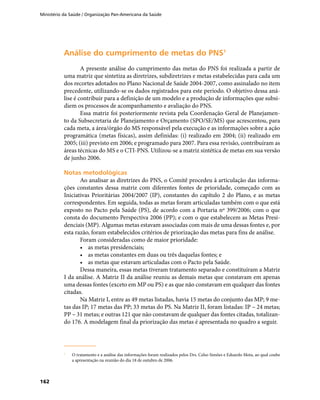Ministério da Saúde / Organização Pan-Americana da Saúde
162
Análise do cumprimento de metas do PNSAnálise do cumprimento de metas do PNS11
A presente análise do cumprimento das metas do PNS foi realizada a partir de
uma matriz que sintetiza as diretrizes, subdiretrizes e metas estabelecidas para cada um
dos recortes adotados no Plano Nacional de Saúde 2004-2007, como assinalado no item
precedente, utilizando-se os dados registrados para este período. O objetivo dessa aná-
lise é contribuir para a definição de um modelo e a produção de informações que subsi-
diem os processos de acompanhamento e avaliação do PNS.
Essa matriz foi posteriormente revista pela Coordenação Geral de Planejamen-
to da Subsecretaria de Planejamento e Orçamento (SPO/SE/MS) que acrescentou, para
cada meta, a área/órgão do MS responsável pela execução e as informações sobre a ação
programática (metas físicas), assim definidas: (i) realizado em 2004; (ii) realizado em
2005; (iii) previsto em 2006; e programado para 2007. Para essa revisão, contribuíram as
áreas técnicas do MS e o CTI-PNS. Utilizou-se a matriz sintética de metas em sua versão
de junho 2006.
Notas metodológicasNotas metodológicas
Ao analisar as diretrizes do PNS, o Comitê procedeu à articulação das informa-
ções constantes dessa matriz com diferentes fontes de prioridade, começado com as
Iniciativas Prioritárias 2004/2007 (IP), constantes do capítulo 2 do Plano, e as metas
correspondentes. Em seguida, todas as metas foram articuladas também com o que está
exposto no Pacto pela Saúde (PS), de acordo com a Portaria nº 399/2006; com o que
consta do documento Perspectiva 2006 (PP); e com o que estabelecem as Metas Presi-
denciais (MP). Algumas metas estavam associadas com mais de uma dessas fontes e, por
esta razão, foram estabelecidos critérios de priorização das metas para fins de análise.
Foram consideradas como de maior prioridade:
•	 as metas presidenciais;
•	 as metas constantes em duas ou três daquelas fontes; e
•	 as metas que estavam articuladas com o Pacto pela Saúde.
Dessa maneira, essas metas tiveram tratamento separado e constituíram a Matriz
I da análise. A Matriz II da análise reuniu as demais metas que constavam em apenas
uma dessas fontes (exceto em MP ou PS) e as que não constavam em qualquer das fontes
citadas.
Na Matriz I, entre as 49 metas listadas, havia 15 metas do conjunto das MP; 9 me-
tas das IP; 17 metas das PP; 33 metas do PS. Na Matriz II, foram listadas: IP – 24 metas;
PP – 31 metas; e outras 121 que não constavam de qualquer das fontes citadas, totalizan-
do 176. A modelagem final da priorização das metas é apresentada no quadro a seguir.
1	1	
O tratamento e a análise das informações foram realizados pelos Drs. Celso Simões e Eduardo Mota, ao qual coube
a apresentação na reunião do dia 18 de outubro de 2006.
 