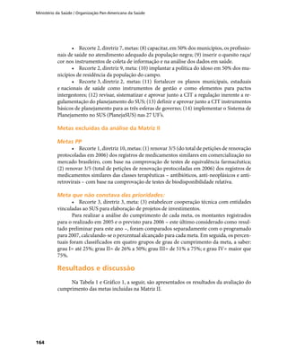 Ministério da Saúde / Organização Pan-Americana da Saúde
164
•	 Recorte 2, diretriz 7, metas: (8) capacitar, em 50% dos municípios, os profissio-
nais de saúde no atendimento adequado da população negra; (9) inserir o quesito raça/
cor nos instrumentos de coleta de informação e na análise dos dados em saúde.
•	 Recorte 2, diretriz 9, meta: (10) implantar a política do idoso em 50% dos mu-
nicípios de residência da população do campo.
•	 Recorte 3, diretriz 2, metas: (11) fortalecer os planos municipais, estaduais
e nacionais de saúde como instrumentos de gestão e como elementos para pactos
intergestores; (12) revisar, sistematizar e aprovar junto a CIT a regulação inerente a re-
gulamentação do planejamento do SUS; (13) definir e aprovar junto a CIT instrumentos
básicos de planejamento para as três esferas de governo; (14) implementar o Sistema de
Planejamento no SUS (PlanejaSUS) nas 27 UF’s.
Metas excluídas da análise da Matriz IIMetas excluídas da análise da Matriz II
Metas PPMetas PP
•	 Recorte 1, diretriz 10, metas: (1) renovar 3/5 (do total de petições de renovação
protocoladas em 2006) dos registros de medicamentos similares em comercialização no
mercado brasileiro, com base na comprovação de testes de equivalência farmacêutica;
(2) renovar 3/5 (total de petições de renovação protocoladas em 2006) dos registros de
medicamentos similares das classes terapêuticas – antibióticos, anti-neoplásicos e anti-
retrovirais – com base na comprovação de testes de biodisponibilidade relativa.
Meta que não constava das prioridades:Meta que não constava das prioridades:
•	 Recorte 3, diretriz 3, meta: (3) estabelecer cooperação técnica com entidades
vinculadas ao SUS para elaboração de projetos de investimentos.
Para realizar a análise do cumprimento de cada meta, os montantes registrados
para o realizado em 2005 e o previsto para 2006 – este último considerado como resul-
tado preliminar para este ano –, foram comparados separadamente com o programado
para 2007, calculando-se o percentual alcançado para cada meta. Em seguida, os percen-
tuais foram classificados em quatro grupos de grau de cumprimento da meta, a saber:
grau I= até 25%; grau II= de 26% a 50%; grau III= de 51% a 75%; e grau IV= maior que
75%.
Resultados e discussãoResultados e discussão
Na Tabela 1 e Gráfico 1, a seguir, são apresentados os resultados da avaliação do
cumprimento das metas incluídas na Matriz II.
 
