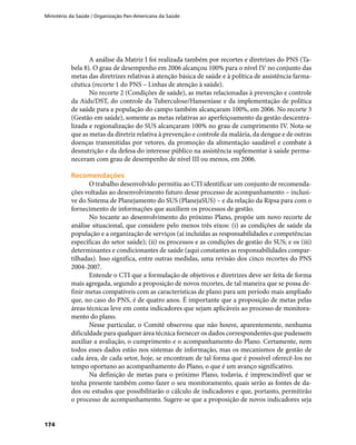 Ministério da Saúde / Organização Pan-Americana da Saúde
174
A análise da Matriz I foi realizada também por recortes e diretrizes do PNS (Ta-
bela 8). O grau de desempenho em 2006 alcançou 100% para o nível IV no conjunto das
metas das diretrizes relativas à atenção básica de saúde e à política de assistência farma-
cêutica (recorte 1 do PNS – Linhas de atenção à saúde).
No recorte 2 (Condições de saúde), as metas relacionadas à prevenção e controle
da Aids/DST, do controle da Tuberculose/Hanseníase e da implementação de política
de saúde para a população do campo também alcançaram 100%, em 2006. No recorte 3
(Gestão em saúde), somente as metas relativas ao aperfeiçoamento da gestão descentra-
lizada e regionalização do SUS alcançaram 100% no grau de cumprimento IV. Nota-se
que as metas da diretriz relativa à prevenção e controle da malária, da dengue e de outras
doenças transmitidas por vetores, da promoção da alimentação saudável e combate à
desnutrição e da defesa do interesse público na assistência suplementar à saúde perma-
neceram com grau de desempenho de nível III ou menos, em 2006.
RecomendaçõesRecomendações
O trabalho desenvolvido permitiu ao CTI identificar um conjunto de recomenda-
ções voltadas ao desenvolvimento futuro desse processo de acompanhamento – inclusi-
ve do Sistema de Planejamento do SUS (PlanejaSUS) – e da relação da Ripsa para com o
fornecimento de informações que auxiliem os processos de gestão.
No tocante ao desenvolvimento do próximo Plano, propõe um novo recorte de
análise situacional, que considere pelo menos três eixos: (i) as condições de saúde da
população e a organização de serviços (aí incluídas as responsabilidades e competências
específicas do setor saúde); (ii) os processos e as condições de gestão do SUS; e os (iii)
determinantes e condicionantes de saúde (aqui constantes as responsabilidades compar-
tilhadas). Isso significa, entre outras medidas, uma revisão dos cinco recortes do PNS
2004-2007.
Entende o CTI que a formulação de objetivos e diretrizes deve ser feita de forma
mais agregada, segundo a proposição de novos recortes, de tal maneira que se possa de-
finir metas compatíveis com as características de plano para um período mais ampliado
que, no caso do PNS, é de quatro anos. É importante que a proposição de metas pelas
áreas técnicas leve em conta indicadores que sejam aplicáveis ao processo de monitora-
mento do plano.
Nesse particular, o Comitê observou que não houve, aparentemente, nenhuma
dificuldade para qualquer área técnica fornecer os dados correspondentes que pudessem
auxiliar a avaliação, o cumprimento e o acompanhamento do Plano. Certamente, nem
todos esses dados estão nos sistemas de informação, mas os mecanismos de gestão de
cada área, de cada setor, hoje, se encontram de tal forma que é possível oferecê-los no
tempo oportuno ao acompanhamento do Plano, o que é um avanço significativo.
Na definição de metas para o próximo Plano, todavia, é imprescindível que se
tenha presente também como fazer o seu monitoramento, quais serão as fontes de da-
dos ou estudos que possibilitarão o cálculo de indicadores e que, portanto, permitirão
o processo de acompanhamento. Sugere-se que a proposição de novos indicadores seja
 