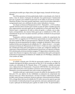 Sistema de Planejamento do SUS (PlanejaSUS): uma construção coletiva – trajetória e orientações de operacionalização
175
orientada pelo modelo que a Ripsa adota, já há algum tempo, chamado de ficha de qua-
lificação.
Essa ficha apresenta, de forma padronizada, desde a conceituação, até a fonte de
dados, a base de cálculo e limitações do indicador. Essa padronização é fundamental
para que se garanta certa unidade de apreciação ou de análise no processo de acompa-
nhamento do plano. Uma outra questão importante, a partir do novo plano elaborado, é
a programação anual, com a definição de ações, metas, indicadores e recursos.
Em relação ao Sistema de Planejamento do SUS – PlanejaSUS –, o CTI reconhece
a grande relevância dessa iniciativa para orientar as ações de saúde. Considera que deve
estar organicamente associada àquilo que foi estabelecido no Pacto pela Saúde 2006. O
Sistema requer o engajamento de todas as esferas de gestão e a adoção, com as adap-
tações correspondentes, das mesmas linhas gerais que se estabelecem no PNS, sob o
entendimento de que esse é um plano nacional e, portanto, resultado de uma pactuação
entre gestores.
Finalmente, conforme assinalado anteriormente, a análise do cumprimento das
metas do PNS e as sugestões do CTI-PNS foram apresentadas em reunião realizada no
dia 18 de outubro de 2006, da qual participaram o Ministro da Saúde, dirigentes e coor-
denadores da área de planejamento de órgãos e entidades do Ministério. Nessa reunião,
também foi feita uma retrospectiva do trabalho do CTI – objeto do item 2 – e da imple-
mentação do Sistema de Planejamento do SUS (item 1). Tendo em conta a importância
das considerações feitas pelos participantes na ocasião, que configuram subsídios rele-
vantes para o desenvolvimento e aperfeiçoamento do processo, em especial, do Planeja-
SUS,sãodestacados,deformaresumida,napágina179,algunsdestescomentárioseobser-
vações (item Resumo de algumas observações e comentários feitos pelos participantes
da Reunião de Apresentação do Relatório de Trabalho do CTI-PNS/Ripsa, realizada em
18 de outubro de 2006).
EncaminhamentoEncaminhamento
O trabalho realizado pelo CTI-PNS foi apresentado também na 14ª Oficina de
Trabalho Interagencial da Ripsa, promovida nos dias 20 e 21 de novembro de 2006. Na
ocasião, por intermédio do Dr. Eduardo Mota, o CTI ressaltou o trabalho articulado
com a Subsecretaria de Planejamento e Orçamento (SPO/SE/MS). Essa interação per-
mitiu à SPO desenvolver outros produtos e promover outras iniciativas, entre as quais o
PlanejaSUS, já em funcionamento, bem como revisões do próprio PNS.
Assinalou ainda que a apresentação era parte da análise do desempenho do PNS
feita pelo CTI, cujo objetivo foi dar visibilidade ao andamento do cumprimento das
diversas metas que o Plano Nacional tem, com base em dados e informações de junho
de 2006, sendo, portanto, preliminar. Destacou ainda que o desenvolvimento do Planeja-
SUS, ao longo destes dois anos de trabalho do CTI, talvez seja um dos aspectos que mais
tem animado o Comitê pela perspectiva que apresenta, tanto para o planejamento, quan-
to para a aplicação da informação para a gestão em saúde no País. Na oportunidade, a
 