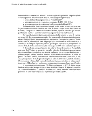 Ministério da Saúde / Organização Pan-Americana da Saúde
176
representante da SPO/SE/MS, Aristel G. Bordini Fagundes, apresentou aos participantes
da OTI a proposta de continuidade do CTI, com os seguintes propósitos:
•	 avaliação final do cumprimento do PNS 2004-2007;
•	 acompanhamento do processo de construção do PNS 2008-2011; e
•	 acompanhamento do processo de implementação do PlanejaSUS.
Embora a análise feita constitua um modelo básico para o monitoramento e ava-
liação do desenvolvimento do Plano Nacional de Saúde – objeto básico do trabalho do
Comitê –, a proposta da SPO é a avaliação final do PNS, haja vista o resíduo que o acom-
panhamento realizado identificou e apontou as possíveis causas e alternativas.
Por outro lado, como já abordado anteriormente, há um ano, as áreas de planeja-
mento do MS, dos estados e de municípios têm concentrado esforços voltados à constru-
ção do PlanejaSUS, cuja regulamentação foi pactuada na Comissão Intergestores Tripar-
tite no dia 9 de novembro de 2006. As perspectivas são muito boas, tanto em relação à
construção do PNS para o próximo período, quanto para o processo de planejamento no
âmbito do SUS. Todas as recomendações em relação ao PNS estão sendo incorporadas.
A demanda de acompanhamento do próprio desenvolvimento do PlanejaSUS,
por parte do CTI, deve-se ao caráter inovador e inédito desta iniciativa estruturante,
com potencial para possibilitar um salto de qualidade, em termos de planejamento e
informação para a saúde. Trata-se, portanto, de um aprendizado que está se dando na
prática e de forma coletiva, num País com uma enorme diversidade. Além disso, as áre-
as de planejamento do SUS apresentam grande carência de recursos, de toda natureza.
Dessa maneira, o PlanejaSUS precisa desse olhar crítico de avaliação e de toda a experi-
ência que o CTI tinha e teve também por conta dos problemas que foram identificados.
A proposta de continuidade do CTI foi aprovada nessa 14ª OTI da Ripsa, assina-
lando-se a importância da participação dos Conselhos Nacionais de Secretários Estadu-
ais e Municipais de Saúde – Conass e Conasems – no Comitê, tendo em conta o seu novo
propósito de também acompanhar a implementação do PlanejaSUS.
 