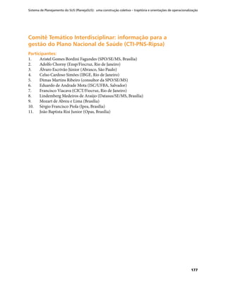 Sistema de Planejamento do SUS (PlanejaSUS): uma construção coletiva – trajetória e orientações de operacionalização
177
Comitê Temático Interdisciplinar: informação para aComitê Temático Interdisciplinar: informação para a
gestão do Plano Nacional de Saúde (CTI-PNS-Ripsa)gestão do Plano Nacional de Saúde (CTI-PNS-Ripsa)
Participantes:Participantes:
1.	 Aristel Gomes Bordini Fagundes (SPO/SE/MS, Brasília)
2.	 Adolfo Chorny (Ensp/Fiocruz, Rio de Janeiro)
3.	 Álvaro Escrivão Júnior (Abrasco, São Paulo)
4.	 Celso Cardoso Simões (IBGE, Rio de Janeiro)
5.	 Dimas Martins Ribeiro (consultor da SPO/SE/MS)
6.	 Eduardo de Andrade Mota (ISC/UFBA, Salvador)
7.	 Francisco Viacava (CICT/Fiocruz, Rio de Janeiro)
8.	 Lindemberg Medeiros de Araújo (Datasus/SE/MS, Brasília)
9.	 Mozart de Abreu e Lima (Brasília)
10.	 Sérgio Francisco Piola (Ipea, Brasília)
11.	 João Baptista Risi Junior (Opas, Brasília)
 