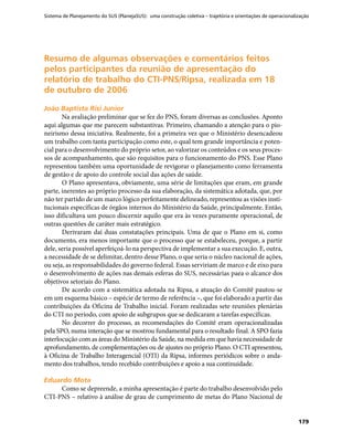 Sistema de Planejamento do SUS (PlanejaSUS): uma construção coletiva – trajetória e orientações de operacionalização
179
Resumo de algumas observações e comentários feitosResumo de algumas observações e comentários feitos
pelos participantes da reunião de apresentação dopelos participantes da reunião de apresentação do
relatório de trabalho do CTI-PNS/Ripsa, realizada em 18relatório de trabalho do CTI-PNS/Ripsa, realizada em 18
de outubro de 2006de outubro de 2006
João Baptista Risi JuniorJoão Baptista Risi Junior
Na avaliação preliminar que se fez do PNS, foram diversas as conclusões. Aponto
aqui algumas que me parecem substantivas. Primeiro, chamando a atenção para o pio-
neirismo dessa iniciativa. Realmente, foi a primeira vez que o Ministério desencadeou
um trabalho com tanta participação como este, o qual tem grande importância e poten-
cial para o desenvolvimento do próprio setor, ao valorizar os conteúdos e os seus proces-
sos de acompanhamento, que são requisitos para o funcionamento do PNS. Esse Plano
representou também uma oportunidade de revigorar o planejamento como ferramenta
de gestão e de apoio do controle social das ações de saúde.
O Plano apresentava, obviamente, uma série de limitações que eram, em grande
parte, inerentes ao próprio processo da sua elaboração, da sistemática adotada, que, por
não ter partido de um marco lógico perfeitamente delineado, representou as visões insti-
tucionais específicas de órgãos internos do Ministério da Saúde, principalmente. Então,
isso dificultava um pouco discernir aquilo que era às vezes puramente operacional, de
outras questões de caráter mais estratégico.
Derivaram daí duas constatações principais. Uma de que o Plano em si, como
documento, era menos importante que o processo que se estabeleceu, porque, a partir
dele, seria possível aperfeiçoá-lo na perspectiva de implementar a sua execução. E, outra,
a necessidade de se delimitar, dentro desse Plano, o que seria o núcleo nacional de ações,
ou seja, as responsabilidades do governo federal. Essas serviriam de marco e de eixo para
o desenvolvimento de ações nas demais esferas do SUS, necessárias paea o alcance dos
objetivos setoriais do Plano.
De acordo com a sistemática adotada na Ripsa, a atuação do Comitê pautou-se
em um esquema básico – espécie de termo de referência –, que foi elaborado a partir das
contribuições da Oficina de Trabalho inicial. Foram realizadas sete reuniões plenárias
do CTI no período, com apoio de subgrupos que se dedicaram a tarefas específicas.
No decorrer do processo, as recomendações do Comitê eram operacionalizadas
pela SPO, numa interação que se mostrou fundamental para o resultado final. A SPO fazia
interlocução com as áreas do Ministério da Saúde, na medida em que havia necessidade de
aprofundamento, de complementações ou de ajustes no próprio Plano. O CTI apresentou,
à Oficina de Trabalho Interagencial (OTI) da Ripsa, informes periódicos sobre o anda-
mento dos trabalhos, tendo recebido contribuições e apoio a sua continuidade.
Eduardo MotaEduardo Mota
Como se depreende, a minha apresentação é parte do trabalho desenvolvido pelo
CTI-PNS – relativo à análise de grau de cumprimento de metas do Plano Nacional de
 