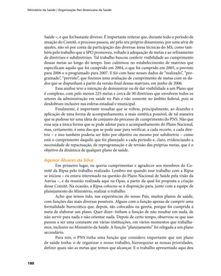 Ministério da Saúde / Organização Pan-Americana da Saúde
180
Saúde –, e que foi bastante diverso. É importante reiterar que, durante todo o período de
atuação do Comitê, o processo passou, até pelo seu próprio dinamismo, por uma série de
ajustes, não só por conta da participação das diversas áreas técnicas do MS, como tam-
bém pelo trabalho que a SPO promoveu, voltado à adequação de metas e ao refinamento
de diretrizes e subdiretrizes. Tal trabalho buscou conferir visibilidade ao cumprimento
dessas metas ao longo do tempo. Isso culminou no estabelecimento de matrizes que
especificam aquilo que foi cumprido em 2004, o que foi cumprido em 2005, o previsto
para 2006 e o programado para 2007. E foi com base nesses dados de “realizado”, “pro-
gramado”, “previsto”, que fizemos uma avaliação de cumprimento de metas com os da-
dos que se dispunham a partir da versão final dessas matrizes, em junho de 2006.
Essa análise teve a intenção de demonstrar ou de dar visibilidade a um Plano que
é complexo, com pelo menos 225 metas e cerca de 30 diretrizes que envolvem todos os
setores da administração em saúde no País e não somente no âmbito federal, pois se
desdobram inclusive nas esferas estadual e municipal.
Finalmente, é importante ressaltar que se voltou, principalmente, ao desenho e
aplicação de uma forma de acompanhamento, a mais sintética possível, de tal maneira
que se pudesse ter uma ideia de conjunto do processo de cumprimento do PNS. Não que
essa seja a única forma que se pode adotar para o acompanhamento do Plano Nacional,
mas, certamente, é uma das que se pode usar para verificar, a cada recorte, a cada dire-
triz – e isso também poderia ser feito por objetivo ou mesmo por subdiretriz – como
está o cumprimento daquilo que foi planejado a cada período e, claro, evidenciando a
necessidade de repactuação, de reprogramação e de revisão das próprias metas, que é o
objetivo da dinâmica de qualquer plano de saúde.
Agenor Álvares da SilvaAgenor Álvares da Silva
Em primeiro lugar, eu queria cumprimentar e agradecer aos membros do Co-
mitê da Ripsa pelo trabalho realizado. Lembro-me quando esse trabalho com a Ripsa
se iniciou – eu estava interessado na questão do Plano Nacional de Saúde pela visão da
Anvisa –, e da reunião realizada aqui na Opas, a partir da qual foi proposta a criação
desse Comitê. Na ocasião, a Ripsa colocou-se à disposição para, junto com a equipe de
planejamento do Ministério, realizar o trabalho.
Acho que temos tido, nas experiências do nosso País, muitos planos de saúde,
com funções das mais diversas possíveis. Alguns com a função apenas de cumprir uma
formalidade burocrática que, depois, são colocados na gaveta, porque foi cumprida a
meta de elaborar um plano. Quer dizer: tinham a função de não resultar em nada, de
não servir para nada e não orientar nada. Depois de certo tempo, observou-se que isso
passou a ser uma constante em várias instituições, em vários momentos que trabalha-
mos, inclusive no Ministério da Saúde. A função “planejamento” foi relegada a um plano
secundário.
Para nós, o PNS tinha uma função que considero importante que um plano
de saúde tenha: o de organizar o nosso trabalho, hierarquizar as nossas prioridades,
definir quais são as metas que temos que alcançar. E o trabalho apresentado aqui deu
 