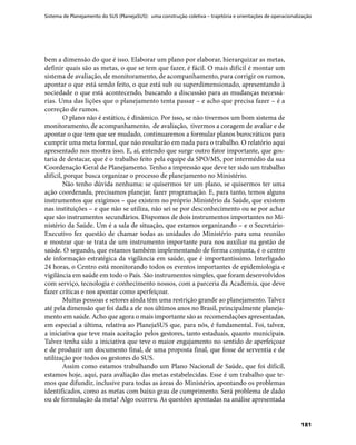 Sistema de Planejamento do SUS (PlanejaSUS): uma construção coletiva – trajetória e orientações de operacionalização
181
bem a dimensão do que é isso. Elaborar um plano por elaborar, hierarquizar as metas,
definir quais são as metas, o que se tem que fazer, é fácil. O mais difícil é montar um
sistema de avaliação, de monitoramento, de acompanhamento, para corrigir os rumos,
apontar o que está sendo feito, o que está sub ou superdimensionado, apresentando à
sociedade o que está acontecendo, buscando a discussão para as mudanças necessá-
rias. Uma das lições que o planejamento tenta passar – e acho que precisa fazer – é a
correção de rumos.
O plano não é estático, é dinâmico. Por isso, se não tivermos um bom sistema de
monitoramento, de acompanhamento, de avaliação, tivermos a coragem de avaliar e de
apontar o que tem que ser mudado, continuaremos a formular planos burocráticos para
cumprir uma meta formal, que não resultarão em nada para o trabalho. O relatório aqui
apresentado nos mostra isso. E, aí, entendo que surge outro fator importante, que gos-
taria de destacar, que é o trabalho feito pela equipe da SPO/MS, por intermédio da sua
Coordenação Geral de Planejamento. Tenho a impressão que deve ter sido um trabalho
difícil, porque busca organizar o processo de planejamento no Ministério.
Não tenho dúvida nenhuma: se quisermos ter um plano, se quisermos ter uma
ação coordenada, precisamos planejar, fazer programação. E, para tanto, temos alguns
instrumentos que exigimos – que existem no próprio Ministério da Saúde, que existem
nas instituições – e que não se utiliza, não sei se por desconhecimento ou se por achar
que são instrumentos secundários. Dispomos de dois instrumentos importantes no Mi-
nistério da Saúde. Um é a sala de situação, que estamos organizando – e o Secretário-
Executivo fez questão de chamar todas as unidades do Ministério para uma reunião
e mostrar que se trata de um instrumento importante para nos auxiliar na gestão de
saúde. O segundo, que estamos também implementando de forma conjunta, é o centro
de informação estratégica da vigilância em saúde, que é importantíssimo. Interligado
24 horas, o Centro está monitorando todos os eventos importantes de epidemiologia e
vigilância em saúde em todo o País. São instrumentos simples, que foram desenvolvidos
com serviço, tecnologia e conhecimento nossos, com a parceria da Academia, que deve
fazer críticas e nos apontar como aperfeiçoar.
Muitas pessoas e setores ainda têm uma restrição grande ao planejamento. Talvez
até pela dimensão que foi dada a ele nos últimos anos no Brasil, principalmente planeja-
mento em saúde. Acho que agora o mais importante são as recomendações apresentadas,
em especial a última, relativa ao PlanejaSUS que, para nós, é fundamental. Foi, talvez,
a iniciativa que teve mais aceitação pelos gestores, tanto estaduais, quanto municipais.
Talvez tenha sido a iniciativa que teve o maior engajamento no sentido de aperfeiçoar
e de produzir um documento final, de uma proposta final, que fosse de serventia e de
utilização por todos os gestores do SUS.
Assim como estamos trabalhando um Plano Nacional de Saúde, que foi difícil,
estamos hoje, aqui, para avaliação das metas estabelecidas. Esse é um trabalho que te-
mos que difundir, inclusive para todas as áreas do Ministério, apontando os problemas
identificados, como as metas com baixo grau de cumprimento. Será problema de dado
ou de formulação da meta? Algo ocorreu. As questões apontadas na análise apresentada
 