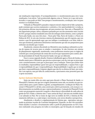 Ministério da Saúde / Organização Pan-Americana da Saúde
182
são sinalizações importantes. O acompanhamento e o monitoramento para nós é uma
sinalização, é um alerta: “está acontecendo alguma coisa aí. Vamos ver o que está acon-
tecendo, e o que pode ser feito”. Isso porque o monitoramento, a avaliação, não é só para
mostrar os resultados bons.
Voltando ao PlanejaSUS, passado o impacto inicial e depois de ter lido a proposta,
pude constatar que ocorreu exatamente o contrário, e tive oportunidade de ir a todas as
três primeiras oficinas macrorregionais, até para mostrar isso. Para nós, o PlanejaSUS é
tão importante porque, talvez, estejamos passando por um dos momentos mais cruciais
do SUS, porque estamos mudando uma série de enfoques deste Sistema, como o próprio
Pacto pela Saúde, nos seus três eixos – Pacto pela Vida, Pacto de Gestão e o Pacto em
Defesa do SUS. Se nós não tivermos sistema de planejamento que dê resposta, que nos
mostre o que foi apresentado aqui, que nos indique a coordenação a ser feita, onde te-
mos que monitorar, poderemos demonstrar externamente que não nos preparamos para
enfrentar um desafio que é maior.
Atualmente, estamos discutindo no Ministério uma mudança substantiva na for-
ma de repasse de recurso para os estados e municípios. Se não tivermos um sistema
de planejamento organizado, monitorado, como poderemos mostrar para os órgãos de
controle que a nossa prestação de contas dos recursos que repassamos para custeio, den-
tro da perenidade do Fundo Nacional de Saúde, tem que ser diferente.
Esse é o nosso segundo desafio. Estamos trabalhando agora o Pacto de Gestão, um
desafio maior para o Ministério, que precisa se preocupar com ela, tem que se preocupar
com o monitoramento e tem que se preocupar com a avaliação. Temos que avaliar mais
os resultados, responsabilizar quem tem que ser responsabilizado, e separar bem o que
é responsabilidade do que é responsabilização. Responsabilidade é aquilo que eu tenho
que fazer; responsabilização é imputar alguém que não fez ou deixou de fazer: por omis-
são é um aspecto, mas por falta de conhecimento, e precisamos estar presentes para dar
o apoio necessário.
Ayrton Galiciani MartinelloAyrton Galiciani Martinello
Sinto-me muito feliz em estar aqui para discutir o Plano Nacional de Saúde e o
PlanejaSUS, Sistema este que teve origem justamente nessa sala, na reunião em que tro-
camos ideias para a parte relativa à gestão, acompanhamento e avaliação do Plano Na-
cional. O PlanejaSUS é, de fato, uma construção coletiva permanente, com avanços e re-
direcionamentos na medida em que o operacionalizamos. A atuação do PlanejaSUS tem
como um pressuposto essencial o respeito e observância à diversidade de cada esfera de
gestão do SUS. Então, o Sistema não é “uma camisa de força”, não tem um modelo único
a ser adotado no País. Por se tratar de algo novo no âmbito do SUS, o Sistema de Pla-
nejamento defronta-se, a cada tempo e movimento, com novos desafios e perspectivas.
Atualmente, o desafio é a regulamentação do Sistema que, esperamos, seja pac-
tuada na próxima reunião da Comissão Intergestores Tripartite, no dia 9 de novembro.
Outro desafio é concluir o levantamento sobre o perfil do planejamento no SUS. Esta-
mos realizando uma pesquisa em todos os municípios, que foi lançada em meados do
 