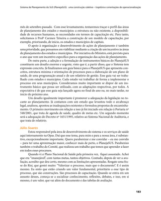 Sistema de Planejamento do SUS (PlanejaSUS): uma construção coletiva – trajetória e orientações de operacionalização
183
mês de setembro passado. Com esse levantamento, tentaremos traçar o perfil das áreas
de planejamento dos estados e municípios: a estrutura ou não existente, a disponibili-
dade de recursos humanos, as necessidades em termos de capacitação etc. Para tanto,
solicitamos à Profª Carmen Teixeira a construção de um modelo de capacitação, por
exemplo, priorizando, de início, os estados e municípios de capitais.
O apoio à organização e desenvolvimento de ações de planejamento é também
uma prioridade, que pensamos em viabilizar mediante a criação de um incentivo às áreas
de planejamento dos estados e municípios. Por iniciativa do Ministro, está previsto para
o ano que vem um incentivo específico para a organização das ações de planejamento.
De outra parte, a adoção e a formulação de instrumentos básicos do PlanejaSUS
constituem um desafio enorme e urgente, visto que é, a partir disso, que o Sistema tem
expressão concreta. Já finalizamos um guia básico para o PlanejaSUS que apresenta con-
ceitos, estrutura mínima e orientações de processos para a elaboração de um plano de
saúde, de uma programação anual e de um relatório de gestão. Esse guia vai ser traba-
lhado com estados e municípios. Cada estado vai trabalhar de forma a implementar o
processo em seus municípios. Consideramos muito importante se dispor de um ins-
trumento básico que possa ser utilizado, com as adaptações respectivas, por todos. A
expectativa é de que esse guia seja lançado agora no final do ano ou, no mais tardar, no
início do próximo ano.
Um desafio igualmente importante é promover a adequação da legislação no to-
cante ao planejamento. Já contamos com um estudo que levantou todo o arcabouço
legal, analisou, apontou as inadequações existentes e formulou propostas de encaminha-
mento. O primeiro movimento em relação a isso já foi iniciado em relação à Portaria nº
548/2001, que trata de agenda de saúde, quadro de metas etc. Um segundo momento
será a adequação do Decreto nº 1651/1995, relativo ao Sistema Nacional de Auditoria, e
que trata de relatório.
Júlio SoaresJúlio Soares
Estou responsável pela área de desenvolvimento do sistema e os serviços de saúde
aqui internamente na Opas. Daí que esse tema, para mim e para a nossa área, é substan-
tivo, excepcionalmente importante. Quero parabenizar e me convidar – eu me convido
– para ter uma aproximação maior, conhecer mais de perto, o PlanejaSUS. Parabenizo
também o trabalho do Comitê, que realizou um trabalho que temos que aprender a fazer
em todos esses processos.
Quando vi o Plano Nacional de Saúde pela primeira vez, fiquei assustado. Achei
que era “imanejável”, com tantas metas, tantos objetivos. Contudo, depois de ver a ava-
liação, acredito que deu certo, mesmo com as limitações apresentadas. Resgato uma fra-
se do Risi, que gostei muito: “Valorizar o processo, mais que o documento”. E é assim
mesmo. Eu sinto que estão criando um valor fundamental, prioritário a esse tipo de
processo, que são construções. São processos de capacitação. Quando se entra em um
assunto desses, começa-se a socializar conhecimento, reflexões, debates, e isso, em si
mesmo, é um valor, que vai além do documento e das tabelas de avaliação.
 