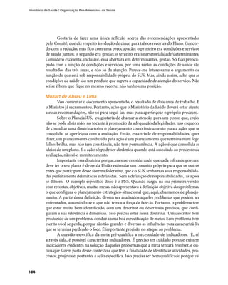 Ministério da Saúde / Organização Pan-Americana da Saúde
184
Gostaria de fazer uma única reflexão acerca das recomendações apresentadas
pelo Comitê, que diz respeito à redução de cinco para três os recortes do Plano. Concor-
do com a redução, mas fico com uma preocupação: o primeiro era condições e serviços
de saúde juntos; o segundo era gestão; o terceiro era intersetorialidade/determinantes.
Considero excelente, inclusive, essa abertura em determinantes, gestão. Só fico preocu-
pado com a junção de condições e serviços, por uma razão: as condições de saúde são
resultados das três áreas, e não só da atenção. Parece-me interessante o argumento de
junção do que está sob responsabilidade própria do SUS. Mas, ainda assim, acho que as
condições de saúde são um produto que supera a capacidade de atenção do serviço. Não
sei se é bom que fique no mesmo recorte; não tenho uma posição.
Mozart de Abreu e LimaMozart de Abreu e Lima
Vou comentar o documento apresentado, o resultado de dois anos de trabalho. E
o Ministro já sacramentou. Portanto, acho que o Ministério da Saúde deverá estar atento
a essas recomendações, não só para segui-las, mas para aperfeiçoar o próprio processo.
Sobre o PlanejaSUS, eu gostaria de chamar a atenção para um ponto que, creio,
não se pode abrir mão: no tocante à promoção da adequação da legislação, não esquecer
de consultar uma doutrina sobre o planejamento como instrumento para a ação, que se
consolida, se aperfeiçoa com a avaliação. Então, essa tríade de responsabilidades, quer
dizer, um planejamento conduzido pela ação é um planejamento que termina num fogo
falho: brilha, mas não tem constância, não tem permanência. A ação é que consolida as
ideias de um plano. E a ação só pode ser dinâmica quando está associada ao processo de
avaliação, não só o monitoramento.
Importante essa doutrina porque, mesmo considerando que cada esfera de governo
deve ter o seu plano, é dever da União estimular um conceito próprio para que os outros
entes que participam desse sistema federativo, que é o SUS, tenham as suas responsabilida-
des perfeitamente delimitadas e definidas. Sem a definição de responsabilidades, as ações
se diluem. O exemplo específico disso é o PNS. Quando surgiu na sua primeira versão,
com recortes, objetivos, muitas metas, não apresentava a definição objetiva dos problemas,
o que configura o planejamento estratégico-situacional que, aqui, chamamos de planeja-
mento. A partir dessa definição, devem ser analisados aqueles problemas que podem ser
enfrentados, assumindo-se o que não temos a força de fazê-lo. Portanto, o problema tem
que estar muito bem identificado, com um descritor ou descritores precisos, que confi-
guram a sua relevância e dimensão. Isso precisa estar nessa doutrina. Um descritor bem
produzido de um problema, conduz a uma boa especificação de metas. Sem problema bem
escrito você se perde, porque são tão grandes e diversas as influências para caracterizá-lo,
que se termina perdendo o foco. É importante precisão no ataque ao problema.
A questão específica da meta pré-qualifica a necessidade de indicadores. E, só
através dela, é possível caracterizar indicadores. É preciso ter cuidado porque existem
indicadores evidentes na solução daqueles problemas que a meta tentará resolver, e ou-
tros que fazem parte desse contexto e que têm a finalidade de identificar atividades, pro-
cessos, projetos e, portanto, a ação específica. Isso precisa ser bem qualificado porque vai
 