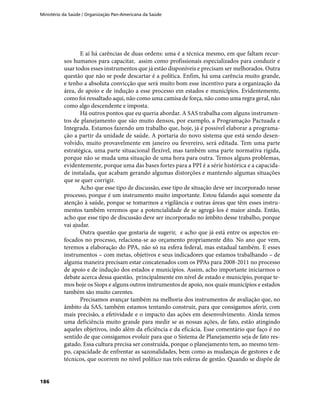 Ministério da Saúde / Organização Pan-Americana da Saúde
186
E aí há carências de duas ordens: uma é a técnica mesmo, em que faltam recur-
sos humanos para capacitar, assim como profissionais especializados para conduzir e
usar todos esses instrumentos que já estão disponíveis e precisam ser melhorados. Outra
questão que não se pode descartar é a política. Enfim, há uma carência muito grande,
e tenho a absoluta convicção que será muito bom esse incentivo para a organização da
área, de apoio e de indução a esse processo em estados e municípios. Evidentemente,
como foi ressaltado aqui, não como uma camisa de força, não como uma regra geral, não
como algo descendente e imposta.
Há outros pontos que eu queria abordar. A SAS trabalha com alguns instrumen-
tos de planejamento que são muito densos, por exemplo, a Programação Pactuada e
Integrada. Estamos fazendo um trabalho que, hoje, já é possível elaborar a programa-
ção a partir da unidade de saúde. A portaria do novo sistema que está sendo desen-
volvido, muito provavelmente em janeiro ou fevereiro, será editada. Tem uma parte
estratégica, uma parte situacional flexível, mas também uma parte normativa rígida,
porque não se muda uma situação de uma hora para outra. Temos alguns problemas,
evidentemente, porque uma das bases fortes para a PPI é a série histórica e a capacida-
de instalada, que acabam gerando algumas distorções e mantendo algumas situações
que se quer corrigir.
Acho que esse tipo de discussão, esse tipo de situação deve ser incorporado nesse
processo, porque é um instrumento muito importante. Estou falando aqui somente da
atenção à saúde, porque se tomarmos a vigilância e outras áreas que têm esses instru-
mentos também veremos que a potencialidade de se agregá-los é maior ainda. Então,
acho que esse tipo de discussão deve ser incorporado no âmbito desse trabalho, porque
vai ajudar.
Outra questão que gostaria de sugerir, e acho que já está entre os aspectos en-
focados no processo, relaciona-se ao orçamento propriamente dito. No ano que vem,
teremos a elaboração do PPA, não só na esfera federal, mas estadual também. E esses
instrumentos – com metas, objetivos e seus indicadores que estamos trabalhando – de
alguma maneira precisam estar concatenados com os PPAs para 2008-2011 no processo
de apoio e de indução dos estados e municípios. Assim, acho importante iniciarmos o
debate acerca dessa questão, principalmente em nível de estado e município, porque te-
mos hoje os Siops e alguns outros instrumentos de apoio, nos quais municípios e estados
também são muito carentes.
Precisamos avançar também na melhoria dos instrumentos de avaliação que, no
âmbito da SAS, também estamos tentando construir, para que consigamos aferir, com
mais precisão, a efetividade e o impacto das ações em desenvolvimento. Ainda temos
uma deficiência muito grande para medir se as nossas ações, de fato, estão atingindo
aqueles objetivos, indo além da eficiência e da eficácia. Esse comentário que faço é no
sentido de que consigamos evoluir para que o Sistema de Planejamento seja de fato res-
gatado. Essa cultura precisa ser construída, porque o planejamento tem, ao mesmo tem-
po, capacidade de enfrentar as sazonalidades, bem como as mudanças de gestores e de
técnicos, que ocorrem no nível político nas três esferas de gestão. Quando se dispõe de
 