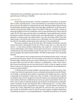 Sistema de Planejamento do SUS (PlanejaSUS): uma construção coletiva – trajetória e orientações de operacionalização
187
instrumentos mais consolidados, quer queira, quer não, eles são a referência a partir da
qual terão que se debruçar e trabalhar.
Eduardo MotaEduardo Mota
Gostei muito das intervenções. Vou fazer comentários em dois blocos. O primeiro
deles se refere, especificamente, a certas inconsistências ou incoerências que foram nota-
das no processo da análise do cumprimento das metas. Retomarei alguns aspectos do que
foi apresentado, justamente para realçar onde estão alguns problemas, em que áreas eles se
colocam, para pensarmos melhor o futuro. Um deles é o fato que, na matriz 1, estavam as
metas que qualquer um de nós consideraria como as mais relevantes para o País na área da
saúde. São 49. Entre essas, estavam todas as consideradas “metas presidenciais”, portanto,
de interesse nacional. Pois bem, 16 dessas metas, mais especificamente 14, não foram con-
sideradas na análise porque não tinham dados. E por que não tinham dados? Não tinha
dados porque a área técnica não retornou com a informação. Isso é de uma significância,
do ponto de vista político-institucional, muito especial, no meu entendimento.
Não posso considerar que, de 49 metas que o MS considera prioritárias, uma área
técnica não tenha a informação há dois anos. Pode-se supor que: ou a meta não devia
estar lá – e a área técnica decidiu, simplesmente, não cumpri-la – ou devia ter sido reti-
rada ou reformulada, como muitas o foram pelas áreas técnicas. A situação nesse grupo
considerado de mais alta prioridade era pior do que entre as 171 metas que não consta-
vam em qualquer documento de prioridades. Por falta de informação. Isso é um grande
desnível.
O outro aspecto está no próprio processo de formulação dessas metas. Acho que
precisamos pensar, para o futuro, em como ajudar as áreas técnicas a formular as metas.
Primeiro lugar, entendo que há uma enorme deficiência no processo de formulação. O
que quero dizer com isso? De olhar a diretriz e as subdiretrizes, e dizer “bom, como é
que eu posso transformar isso em uma meta factível, viável, e como eu registro as metas
físicas a cada ano, de tal forma que um processo de monitoramento, de acompanhamen-
to possa ser desenvolvido?”.
A reflexão que decorre desse trabalho é que precisamos, no futuro ou para o futu-
ro, fazer um reforço de capacitação mesmo, começando pelas próprias áreas do Ministé-
rio da Saúde, e certamente para estados e municípios, pois imagino que para a maioria
a capacidade de formulação é ainda mais crítica. Contudo, é necessário que iniciemos
nas próprias áreas técnicas do gestor nacional do Sistema uma capacitação específica de
como traduzir diretrizes e subdiretrizes em metas que sejam razoavelmente viáveis, fac-
tíveis e para as quais se disponha de dados que permitam monitoramento, acompanha-
mento e avaliação. Sei que não é fácil fazer. Mas, a impressão que tive – e aí claro é abso-
lutamente pessoal, sequer compartilhei isso no grupo – é que há também uma diferença
enorme de, eu diria, importância que cada gestor de cada setor deu a esse processo. O
que se pode ver claramente é que em setores nos quais o gestor considerou importante
a formulação de metas e o seu acompanhamento, o resultado foi excelente. E em setores
 
