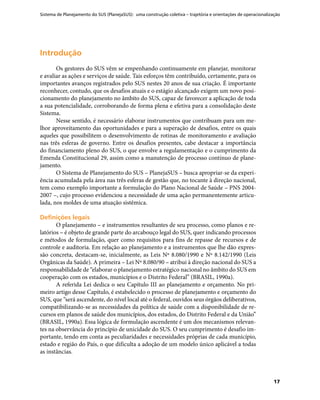 Sistema de Planejamento do SUS (PlanejaSUS): uma construção coletiva – trajetória e orientações de operacionalização
17
IntroduçãoIntrodução
Os gestores do SUS vêm se empenhando continuamente em planejar, monitorar
e avaliar as ações e serviços de saúde. Tais esforços têm contribuído, certamente, para os
importantes avanços registrados pelo SUS nestes 20 anos de sua criação. É importante
reconhecer, contudo, que os desafios atuais e o estágio alcançado exigem um novo posi-
cionamento do planejamento no âmbito do SUS, capaz de favorecer a aplicação de toda
a sua potencialidade, corroborando de forma plena e efetiva para a consolidação deste
Sistema.
Nesse sentido, é necessário elaborar instrumentos que contribuam para um me-
lhor aproveitamento das oportunidades e para a superação de desafios, entre os quais
aqueles que possibilitem o desenvolvimento de rotinas de monitoramento e avaliação
nas três esferas de governo. Entre os desafios presentes, cabe destacar a importância
do financiamento pleno do SUS, o que envolve a regulamentação e o cumprimento da
Emenda Constitucional 29, assim como a manutenção de processo contínuo de plane-
jamento.
O Sistema de Planejamento do SUS – PlanejaSUS – busca apropriar-se da experi-
ência acumulada pela área nas três esferas de gestão que, no tocante à direção nacional,
tem como exemplo importante a formulação do Plano Nacional de Saúde – PNS 2004-
2007 –, cujo processo evidenciou a necessidade de uma ação permanentemente articu-
lada, nos moldes de uma atuação sistêmica.
Definições legaisDefinições legais
O planejamento – e instrumentos resultantes de seu processo, como planos e re-
latórios – é objeto de grande parte do arcabouço legal do SUS, quer indicando processos
e métodos de formulação, quer como requisitos para fins de repasse de recursos e de
controle e auditoria. Em relação ao planejamento e a instrumentos que lhe dão expres-
são concreta, destacam-se, inicialmente, as Leis Nº 8.080/1990 e Nº 8.142/1990 (Leis
Orgânicas da Saúde). A primeira – Lei Nº 8.080/90 – atribui à direção nacional do SUS a
responsabilidade de “elaborar o planejamento estratégico nacional no âmbito do SUS em
cooperação com os estados, municípios e o Distrito Federal” (BRASIL, 1990a).
A referida Lei dedica o seu Capítulo III ao planejamento e orçamento. No pri-
meiro artigo desse Capítulo, é estabelecido o processo de planejamento e orçamento do
SUS, que “será ascendente, do nível local até o federal, ouvidos seus órgãos deliberativos,
compatibilizando-se as necessidades da política de saúde com a disponibilidade de re-
cursos em planos de saúde dos municípios, dos estados, do Distrito Federal e da União”
(BRASIL, 1990a). Essa lógica de formulação ascendente é um dos mecanismos relevan-
tes na observância do princípio de unicidade do SUS. O seu cumprimento é desafio im-
portante, tendo em conta as peculiaridades e necessidades próprias de cada município,
estado e região do País, o que dificulta a adoção de um modelo único aplicável a todas
as instâncias.
 