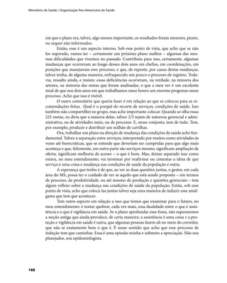 Ministério da Saúde / Organização Pan-Americana da Saúde
188
em que o plano era, talvez, algo menos importante, os resultados foram menores, piores,
ou sequer não informados.
Então, esse é um aspecto interno. Sob esse ponto de vista, que acho que se não
for superado, vamos ter – certamente um próximo plano melhor – algumas das mes-
mas dificuldades que vivemos no passado. Contribuiu para isso, certamente, algumas
mudanças que ocorreram ao longo desses dois anos em chefias, em coordenações, em
posições que manejavam esse processo, e que, de repente, por causa destas mudanças,
talvez tenha, de alguma maneira, enfraquecido um pouco o processo de registro. Toda-
via, ressalto ainda, e insisto: essas deficiências ocorreram, na verdade, na minoria dos
setores, na minoria das metas que foram analisadas, o que a meu ver é um excelente
sinal de que nos dois anos em que trabalhamos nisso houve um enorme progresso nesse
processo. Acho que isso é visível.
O outro comentário que queria fazer é em relação ao que se colocou para as re-
comendações feitas. Qual é o porquê do recorte de serviços, condições de saúde. Isso
também não compartilhei no grupo, mas acho importante colocar. Quando se olha essas
225 metas, eu diria que a maioria delas, talvez 2/3 sejam de natureza gerencial e admi-
nistrativa, ou de atividades meio, ou de processo. E, nesse conjunto, tem de tudo. Tem,
por exemplo, produzir e distribuir um milhão de cartilhas.
Ora, trabalhar um plano na direção de mudança das condições de saúde acho fun-
damental. Talvez a separação entre serviços, interpretado por muitos como atividades às
vezes até burocráticas, que se entende que deveriam ser cumpridas para que algo mais
aconteça e que, felizmente, em outra parte são serviços mesmo, significam ampliação de
oferta, significam melhoria de acesso – o que é bom. Mas, deixar separado isso como
estava, no meu entendimento, vai terminar por reafirmar ou cimentar a ideia de que
serviço é uma coisa e mudança nas condições de saúde da população é outra.
A esperança que tenho é de que, ao ver as duas questões juntas, o gestor, em cada
área do MS, possa ter o cuidado de ver se aquilo que está sendo proposto – em termos
de processo, de produtividade, ou até mesmo de produção e questões gerenciais – tem
algum reflexo sobre a mudança nas condições de saúde da população. Então, sob esse
ponto de vista, acho que colocá-las juntas talvez seja uma maneira de induzir esse amál-
gama que tem que acontecer.
Tem outro aspecto em relação a isso que temos que examinar para o futuro, no
meu entendimento: é tentar quebrar, cada vez mais, essa dualidade entre o que é assis-
tência e o que é vigilância em saúde. Se o plano aprofundar esse fosso, não superaremos
a noção antiga que ainda prevalece, de certa maneira: a assistência é uma coisa e a pro-
teção e vigilância em saúde é outra, que algumas pessoas fazem ali no meio do corredor,
que não se exatamente bem o que é. É nesse sentido que acho que esse processo de
indução tem que caminhar. Essa é uma opinião minha e submeto a apreciação. Não sou
planejador, sou epidemiologista.
 