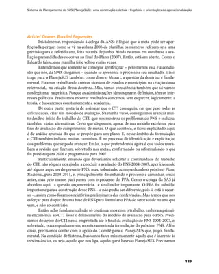 Sistema de Planejamento do SUS (PlanejaSUS): uma construção coletiva – trajetória e orientações de operacionalização
189
Aristel Gomes Bordini FagundesAristel Gomes Bordini Fagundes
Inicialmente, respondendo à colega da ANS: é lógico que a meta pode ser aper-
feiçoada porque, como se vê na coluna 2006 da planilha, os números referem-se a uma
previsão para o referido ano, feita no mês de junho. Ainda estamos em outubro e a ava-
liação pretendida deve ocorrer ao final do Plano (2007). Então, está em aberto. Como o
Eduardo falou, essa planilha foi e voltou várias vezes.
Entendemos que somente se consegue aperfeiçoar – pelo menos essa é a conclu-
são que nós, da SPO, chegamos – quando se apresenta o processo e seu resultado. E isso
trago para o PlanejaSUS também: como disse o Mozart, a questão da doutrina é funda-
mental. Estamos trabalhando com os técnicos de estados e municípios na criação desse
referencial, na criação dessa doutrina. Mas, temos consciência também que só vamos
nos legitimar na prática. Porque as administrações têm os prazos definidos, têm os inte-
resses políticos. Precisamos mostrar resultados concretos, sem esquecer, logicamente, a
teoria, e buscaremos constantemente a academia.
De outra parte, gostaria de assinalar que o CTI conseguiu, em que pese todas as
dificuldades, criar um modelo de avaliação. Na minha visão, conseguimos avançar mui-
to desde o início do trabalho do CTI, que nos mostrou os problemas do PNS e indicou,
também, várias alternativas. Creio que dispomos, agora, de um modelo excelente para
fins de avaliação do cumprimento de metas. O que acontece, e ficou explicitado aqui,
é de análise apurada do que se propõe para um plano. E, nesse âmbito da formulação,
o CTI também indicou muitos caminhos. É no processo de identificação e explicitação
dos problemas que se pode avançar. Então, o que pretendemos agora é que todos reava-
liem a revisão que fizeram, sobretudo nas metas, confirmando ou reformulando o que
foi previsto para 2006 e programado para 2007.
Particularmente, entendo que deveríamos solicitar a continuidade do trabalho
do CTI, não só para nos ajudar a concluir a avaliação do PNS 2004-2007, aperfeiçoando
até alguns aspectos do presente PNS, mas, sobretudo, acompanhando o próximo Plano
Nacional, para 2008-2011, e, principalmente, desenhando o processo e caminhar, senão
antes, mas pelo menos pari passo, com o processo do PPA. Como o colega da SAS já
abordou aqui, a questão orçamentária, é sinalizador importante. O PPA foi subsídio
importante para a construção desse PNS – e não podia ser diferente, pois lá está o recur-
so –, assim como foram os relatórios preliminares das conferências. Mas temos que nos
esforçar para dispor de uma base de PNS para formular o PPA do setor saúde no ano que
vem, e não ao contrário.
Então, acho fundamental não só continuarmos com o trabalho, embora a primei-
ra encomenda ao CTI fosse o delineamento do modelo de avaliação para o PNS. Preci-
samos do apoio do CTI nessa empreitada até o final da avaliação do PNS 2004-2007, e,
sobretudo, o acompanhamento, monitoramento da formulação do próximo PNS. Além
disso, precisamos contar com o apoio do Comitê para o PlanejaSUS que, julgo, funda-
mental. Na condição de Sistema, buscamos fazer minimamente aquilo que é inerente às
três instâncias, ou seja, aquilo que nos liga, aquilo que é base do PlanejaSUS. Precisamos
 