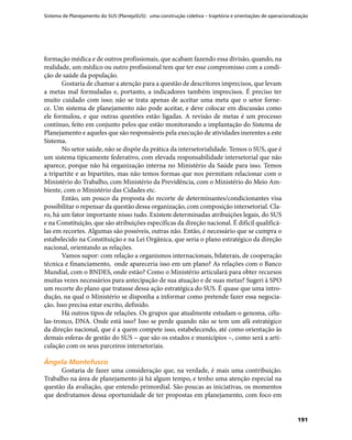 Sistema de Planejamento do SUS (PlanejaSUS): uma construção coletiva – trajetória e orientações de operacionalização
191
formação médica e de outros profissionais, que acabam fazendo essa divisão, quando, na
realidade, um médico ou outro profissional tem que ter esse compromisso com a condi-
ção de saúde da população.
Gostaria de chamar a atenção para a questão de descritores imprecisos, que levam
a metas mal formuladas e, portanto, a indicadores também imprecisos. É preciso ter
muito cuidado com isso; não se trata apenas de aceitar uma meta que o setor forne-
ce. Um sistema de planejamento não pode aceitar, e deve colocar em discussão como
ele formulou, e que outras questões estão ligadas. A revisão de metas é um processo
contínuo, feito em conjunto pelos que estão monitorando a implantação do Sistema de
Planejamento e aqueles que são responsáveis pela execução de atividades inerentes a este
Sistema.
No setor saúde, não se dispõe da prática da intersetorialidade. Temos o SUS, que é
um sistema tipicamente federativo, com elevada responsabilidade intersetorial que não
aparece, porque não há organização interna no Ministério da Saúde para isso. Temos
a tripartite e as bipartites, mas não temos formas que nos permitam relacionar com o
Ministério do Trabalho, com Ministério da Previdência, com o Ministério do Meio Am-
biente, com o Ministério das Cidades etc.
Então, um pouco da proposta do recorte de determinantes/condicionantes visa
possibilitar o repensar da questão dessa organização, com composição intersetorial. Cla-
ro, há um fator importante nisso tudo. Existem determinadas atribuições legais, do SUS
e na Constituição, que são atribuições específicas da direção nacional. É difícil qualificá-
las em recortes. Algumas são possíveis, outras não. Então, é necessário que se cumpra o
estabelecido na Constituição e na Lei Orgânica, que seria o plano estratégico da direção
nacional, orientando as relações.
Vamos supor: com relação a organismos internacionais, bilaterais, de cooperação
técnica e financiamento, onde apareceria isso em um plano? As relações com o Banco
Mundial, com o BNDES, onde estão? Como o Ministério articulará para obter recursos
muitas vezes necessários para antecipação de sua atuação e de suas metas? Sugeri à SPO
um recorte do plano que tratasse dessa ação estratégica do SUS. É quase que uma intro-
dução, na qual o Ministério se disponha a informar como pretende fazer essa negocia-
ção. Isso precisa estar escrito, definido.
Há outros tipos de relações. Os grupos que atualmente estudam o genoma, célu-
las-tronco, DNA. Onde está isso? Isso se perde quando não se tem um afã estratégico
da direção nacional, que é a quem compete isso, estabelecendo, até como orientação às
demais esferas de gestão do SUS – que são os estados e municípios –, como será a arti-
culação com os seus parceiros intersetoriais.
Ângela MontefuscoÂngela Montefusco
Gostaria de fazer uma consideração que, na verdade, é mais uma contribuição.
Trabalho na área de planejamento já há algum tempo, e tenho uma atenção especial na
questão da avaliação, que entendo primordial. São poucas as iniciativas, os momentos
que desfrutamos dessa oportunidade de ter propostas em planejamento, com foco em
 