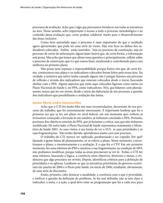 Ministério da Saúde / Organização Pan-Americana da Saúde
192
processos de avaliação. Acho que é algo que precisamos fortalecer em todas as iniciativas
na área. Nesse sentido, acho importante o acesso a todo o processo metodológico e ao
conteúdo dessa avaliação que, creio, podem colaborar muito para o desenvolvimento
das áreas, inclusive.
Como bem assinalado aqui, o processo é mais importante do que o resultado
agora apresentado, que pode ter uma série de vieses. Não vou ficar na defesa dos in-
dicadores colocados. Enfim, estão inseridos. Seja no processo de construção, seja no
processo de envio da informação, algum hiato houve que, de certa forma, a informação
está posta. Mas acho que temos que afinar essas questões e, principalmente, refletir sobre
o processo de construção, que é o que vamos fazer, sinalizando e contribuindo para a sua
melhoria no próximo plano.
Não posso nem repassar a responsabilidade porque fomos nós que, de certa for-
ma, construímos esse plano e os indicadores colocados foram feitos pela nossa área. Na
verdade, a tentativa que talvez tenha causado algum viés é porque fizemos um processo
de reflexão e revisão dos indicadores que estavam colocados desde o início, buscando
alinhar com o PPA. Alguns aspectos que estão aqui colocados figuram como metas no
Plano Nacional de Saúde e, no PPA, como indicadores. Nós, que lidamos com planeja-
mento, temos que ter em mente, desde o início da elaboração de um processo, a questão
dos indicadores que possibilitarão a avaliação das metas.
Jonice Maria Ledra VasconcellosJonice Maria Ledra Vasconcellos
Acho que o CTI foi muito feliz nas suas recomendações, decorrente do seu pro-
cesso do trabalho, que foi extremamente interessante. É importante lembrar que foi a
primeira vez que se fez um plano no nível federal, em um momento que, embora já
tivéssemos começado a formulá-lo em outubro, já tínhamos concluído o PPA. Portanto,
partimos dos objetivos setoriais do PPA, que já fazíamos a crítica, mas que não tínhamos
modificado. De outro lado, o Plano Nacional de Saúde representou exatamente o Minis-
tério da Saúde 2003. As suas visões, a sua forma de ver o SUS, as suas prioridades e as
suas fragmentações. Não tenho dúvida: aprendemos muito com esse processo.
O trabalho do CTI merece ser replicado, parabenizado e ser copiado. Por quê?
Quando a gente falava de planejamento, só se referia a plano. Nesse momento, concre-
tizamos o plano, o monitoramento e a avaliação. E o que fez o CTI? Em um primeiro
momento, fez uma releitura do PNS e mostrou a sua fragmentação; na condição de SPO,
não podíamos modificar, porque todas as áreas precisavam se ver lá. Então, o CTI fez
uma releitura, buscando a lógica, a coerência entre objetivos, diretrizes e metas, e evi-
denciou que algo precisava ser revisto. Depois, identificou critérios para a definição de
prioridades e os aplicou. Lembrem-se que as iniciativas prioritárias do governo ocorre-
ram em janeiro de 2004 e o Pacto pela Saúde, no início de 2006, resultante, obviamente,
de uma série de discussões.
Então, primeiro, cabe destacar a atualidade, a coerência com o que é prioridade,
e ratificar a questão da definição do problema. Se for mal definido, não se tem claro o
indicador, a meta, e a ação, a qual deve estar na programação que faz a cada ano, para
 
