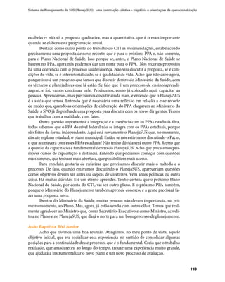 Sistema de Planejamento do SUS (PlanejaSUS): uma construção coletiva – trajetória e orientações de operacionalização
193
estabelecer não só a proposta qualitativa, mas a quantitativa, que é o mais importante
quando se elabora esta programação anual.
Destaco como outro ponto do trabalho do CTI as recomendações, estabelecendo
precisamente uma proposta de novo recorte, que é para o próximo PPA e, não somente,
para o Plano Nacional de Saúde. Isso porque se, antes, o Plano Nacional de Saúde se
baseou no PPA, agora nós podemos dar um norte para o PPA. Nos recortes propostos
há uma coerência com o processo saúde/doença. Não vou discutir a proposta, se é con-
dições de vida, se é intersetorialidade, se é qualidade de vida. Acho que não cabe agora,
porque isso é um processo que temos que discutir dentro do Ministério da Saúde, com
os técnicos e planejadores que lá estão. Se falo que é um processo de ensino/aprendi-
zagem, e foi, vamos continuar nele. Precisamos, como já colocado aqui, capacitar as
pessoas. Aprendemos, mas precisamos discutir ainda mais, e entendo que o PlanejaSUS
é a saída que temos. Entendo que é necessária uma reflexão em relação a esse recorte
de modo que, quando as orientações de elaboração do PPA chegarem ao Ministério da
Saúde, a SPO já disponha de uma proposta para discutir com os novos dirigentes. Temos
que trabalhar com a realidade, com fatos.
Outra questão importante é a integração e a coerência com os PPAs estaduais. Ora,
todos sabemos que o PPA do nível federal não se integra com os PPAs estaduais, porque
são feitos de forma independente. Aqui está novamente o PlanejaSUS que, no momento,
discute o plano estadual, o plano municipal. Então, se nós estivermos discutindo o Pacto,
o que acontecerá com esses PPAs estaduais? Não tenho dúvida será outro PPA. Repito que
a questão da capacitação é fundamental dentro do PlanejaSUS. Acho que precisamos pro-
mover cursos de capacitação a distância. Entendo que podíamos começar com questões
mais simples, que tenham mais abertura, que possibilitem mais acesso.
Para concluir, gostaria de enfatizar que precisamos discutir mais o método e o
processo. De fato, quando estávamos discutindo o PlanejaSUS, apareceriam questões
como: objetivos devem vir antes ou depois de diretrizes. Vêm antes políticas ou outra
coisa. Há muitas dúvidas. E é um eterno aprender. Tenho certeza que o próximo Plano
Nacional de Saúde, por conta do CTI, vai ser outro plano. E o próximo PPA também,
porque o Ministério do Planejamento também aprende conosco, e a gente precisará fa-
zer uma proposta nova.
Dentro do Ministério da Saúde, muitas pessoas não deram importância, no pri-
meiro momento, ao Plano. Mas, agora, já estão vendo com outro olhar. Temos que real-
mente agradecer ao Ministro que, como Secretário-Executivo e como Ministro, acredi-
tou no Plano e no PlanejaSUS, que dará o norte para um bom processo de planejamento.
João Baptista Risi JuniorJoão Baptista Risi Junior
Acho que tivemos uma boa reunião. Atingimos, no meu ponto de vista, aquele
objetivo inicial, que era socializar essa experiência no sentido de consolidar algumas
posições para a continuidade desse processo, que é o fundamental. Creio que o trabalho
realizado, que amadureceu ao longo do tempo, trouxe uma experiência muito grande,
que ajudará a instrumentalizar o novo plano e um novo processo de avaliação.
 