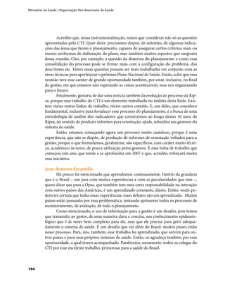 Ministério da Saúde / Organização Pan-Americana da Saúde
194
Acredito que, nessa instrumentalização, temos que considerar não só as questões
apresentadas pelo CTI. Quer dizer, precisamos dispor, de antemão, de algumas indica-
ções das áreas que fazem o planejamento, capazes de assegurar certos critérios mais ou
menos uniformes de elaboração do plano, mas também muitos aspectos que surgiram
dessa reunião. Cito, por exemplo, a questão da doutrina do planejamento e como essa
consolidação do processo pode se firmar mais com a configuração do problema, dos
descritores etc. Talvez essas questões possam ser mais trabalhadas em conjunto com as
áreas técnicas para aperfeiçoar o próximo Plano Nacional de Saúde. Então, acho que essa
reunião teve esse caráter de grande oportunidade também, por estar, inclusive, no final
de gestão, em que estamos não esperando as coisas acontecerem, mas nos organizando
para o futuro.
Finalmente, gostaria de dar uma notícia também da evolução do processo da Rip-
sa, porque esse trabalho do CTI é um elemento trabalhado no âmbito desta Rede. Exis-
tem várias outras linhas de trabalho, vários outros comitês. E, um deles, que considero
fundamental, inclusive para fortalecer esse processo do planejamento, é a busca de uma
metodologia de análise dos indicadores que construímos ao longo destes 10 anos da
Ripsa, no sentido de produzir informes para orientação, ajuda, subsídios aos gestores do
sistema de saúde.
Então, estamos começando agora um processo muito cauteloso, porque é uma
experiência, que não se dispõe, de produção de informes de orientação voltados para a
gestão, porque o que formulamos, geralmente, são específicos, com caráter muito técni-
co, acadêmico às vezes, de pouca utilização pelos gestores. É essa linha de trabalho que
começou este ano, que tende a se aprofundar em 2007 e que, acredito, reforçará muito
essa iniciativa.
Jose Antonio EscamillaJose Antonio Escamilla
Há pouco foi mencionado que aprendemos continuamente. Dentro da grandeza
que é o Brasil – um país com muitas experiências e com as peculiaridades que tem –,
quero dizer que para a Opas, que também tem uma certa responsabilidade na interação
com outros países das Américas, é um aprendizado constante, diário. Então, vocês po-
dem ter certeza que todas essas experiências, esses debates são um aprendizado. Muitos
países estão passando por essa problemática, tentando aprimorar todos os processos de
monitoramento, de avaliação, de todo o planejamento.
Como mencionado, o uso de informação para a gestão é um desafio, pois temos
que transmitir ao gestor, de uma maneira clara e concisa, um conhecimento epidemio-
lógico que é às vezes bem complexo para ele, mas que ele precisa para gerir adequa-
damente o sistema de saúde. É um desafio que vai além do Brasil: muitos países estão
nesse processo. Para, nós, também, esse trabalho foi aprendizado, que servirá para ou-
tros países e para seus próprios sistemas de saúde. Então, eu agradeço também por essa
oportunidade, a qual temos acompanhado. Parabenizo, novamente, todos os colegas do
CTI por esse excelente trabalho, primoroso para a saúde do Brasil.
 
