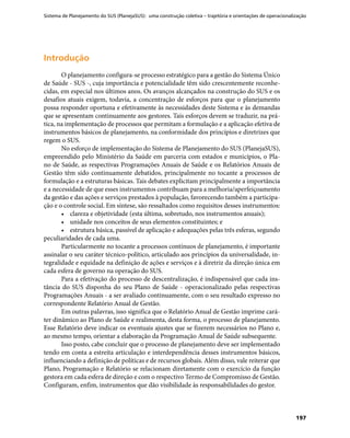 Sistema de Planejamento do SUS (PlanejaSUS): uma construção coletiva – trajetória e orientações de operacionalização
197
IntroduçãoIntrodução
O planejamento configura-se processo estratégico para a gestão do Sistema Único
de Saúde - SUS -, cuja importância e potencialidade têm sido crescentemente reconhe-
cidas, em especial nos últimos anos. Os avanços alcançados na construção do SUS e os
desafios atuais exigem, todavia, a concentração de esforços para que o planejamento
possa responder oportuna e efetivamente às necessidades deste Sistema e às demandas
que se apresentam continuamente aos gestores. Tais esforços devem se traduzir, na prá-
tica, na implementação de processos que permitam a formulação e a aplicação efetiva de
instrumentos básicos de planejamento, na conformidade dos princípios e diretrizes que
regem o SUS.
No esforço de implementação do Sistema de Planejamento do SUS (PlanejaSUS),
empreendido pelo Ministério da Saúde em parceria com estados e municípios, o Pla-
no de Saúde, as respectivas Programações Anuais de Saúde e os Relatórios Anuais de
Gestão têm sido continuamente debatidos, principalmente no tocante a processos de
formulação e a estruturas básicas. Tais debates explicitam principalmente a importância
e a necessidade de que esses instrumentos contribuam para a melhoria/aperfeiçoamento
da gestão e das ações e serviços prestados à população, favorecendo também a participa-
ção e o controle social. Em síntese, são ressaltados como requisitos desses instrumentos:
•	 clareza e objetividade (esta última, sobretudo, nos instrumentos anuais);
•	 unidade nos conceitos de seus elementos constituintes; e
•	 estrutura básica, passível de aplicação e adequações pelas três esferas, segundo
peculiaridades de cada uma.
Particularmente no tocante a processos contínuos de planejamento, é importante
assinalar o seu caráter técnico-político, articulado aos princípios da universalidade, in-
tegralidade e equidade na definição de ações e serviços e à diretriz da direção única em
cada esfera de governo na operação do SUS.
Para a efetivação do processo de descentralização, é indispensável que cada ins-
tância do SUS disponha do seu Plano de Saúde - operacionalizado pelas respectivas
Programações Anuais - a ser avaliado continuamente, com o seu resultado expresso no
correspondente Relatório Anual de Gestão.
Em outras palavras, isso significa que o Relatório Anual de Gestão imprime cará-
ter dinâmico ao Plano de Saúde e realimenta, desta forma, o processo de planejamento.
Esse Relatório deve indicar os eventuais ajustes que se fizerem necessários no Plano e,
ao mesmo tempo, orientar a elaboração da Programação Anual de Saúde subsequente.
Isso posto, cabe concluir que o processo de planejamento deve ser implementado
tendo em conta a estreita articulação e interdependência desses instrumentos básicos,
influenciando a definição de políticas e de recursos globais. Além disso, vale reiterar que
Plano, Programação e Relatório se relacionam diretamente com o exercício da função
gestora em cada esfera de direção e com o respectivo Termo de Compromisso de Gestão.
Configuram, enfim, instrumentos que dão visibilidade às responsabilidades do gestor.
 