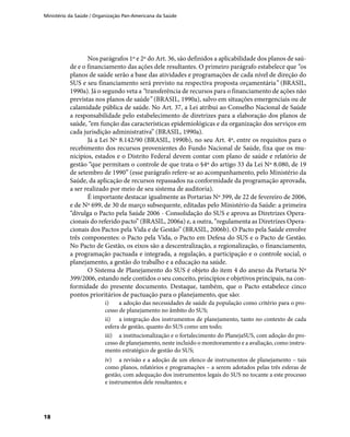 Ministério da Saúde / Organização Pan-Americana da Saúde
18
Nos parágrafos 1º e 2º do Art. 36, são definidos a aplicabilidade dos planos de saú-
de e o financiamento das ações dele resultantes. O primeiro parágrafo estabelece que “os
planos de saúde serão a base das atividades e programações de cada nível de direção do
SUS e seu financiamento será previsto na respectiva proposta orçamentária” (BRASIL,
1990a). Já o segundo veta a “transferência de recursos para o financiamento de ações não
previstas nos planos de saúde” (BRASIL, 1990a), salvo em situações emergenciais ou de
calamidade pública de saúde. No Art. 37, a Lei atribui ao Conselho Nacional de Saúde
a responsabilidade pelo estabelecimento de diretrizes para a elaboração dos planos de
saúde, “em função das características epidemiológicas e da organização dos serviços em
cada jurisdição administrativa” (BRASIL, 1990a).
Já a Lei Nº 8.142/90 (BRASIL, 1990b), no seu Art. 4º, entre os requisitos para o
recebimento dos recursos provenientes do Fundo Nacional de Saúde, fixa que os mu-
nicípios, estados e o Distrito Federal devem contar com plano de saúde e relatório de
gestão “que permitam o controle de que trata o §4º do artigo 33 da Lei Nº 8.080, de 19
de setembro de 1990” (esse parágrafo refere-se ao acompanhamento, pelo Ministério da
Saúde, da aplicação de recursos repassados na conformidade da programação aprovada,
a ser realizado por meio de seu sistema de auditoria).
É importante destacar igualmente as Portarias Nº 399, de 22 de fevereiro de 2006,
e de Nº 699, de 30 de março subsequente, editadas pelo Ministério da Saúde: a primeira
“divulga o Pacto pela Saúde 2006 - Consolidação do SUS e aprova as Diretrizes Opera-
cionais do referido pacto” (BRASIL, 2006a) e, a outra, “regulamenta as Diretrizes Opera-
cionais dos Pactos pela Vida e de Gestão” (BRASIL, 2006b). O Pacto pela Saúde envolve
três componentes: o Pacto pela Vida, o Pacto em Defesa do SUS e o Pacto de Gestão.
No Pacto de Gestão, os eixos são a descentralização, a regionalização, o financiamento,
a programação pactuada e integrada, a regulação, a participação e o controle social, o
planejamento, a gestão do trabalho e a educação na saúde.
O Sistema de Planejamento do SUS é objeto do item 4 do anexo da Portaria Nº
399/2006, estando nele contidos o seu conceito, princípios e objetivos principais, na con-
formidade do presente documento. Destaque, também, que o Pacto estabelece cinco
pontos prioritários de pactuação para o planejamento, que são:
i)	 a adoção das necessidades de saúde da população como critério para o pro-
cesso de planejamento no âmbito do SUS;
ii)	 a integração dos instrumentos de planejamento, tanto no contexto de cada
esfera de gestão, quanto do SUS como um todo;
iii)	 a institucionalização e o fortalecimento do PlanejaSUS, com adoção do pro-
cesso de planejamento, neste incluído o monitoramento e a avaliação, como instru-
mento estratégico de gestão do SUS;
iv)	 a revisão e a adoção de um elenco de instrumentos de planejamento – tais
como planos, relatórios e programações – a serem adotados pelas três esferas de
gestão, com adequação dos instrumentos legais do SUS no tocante a este processo
e instrumentos dele resultantes; e
 