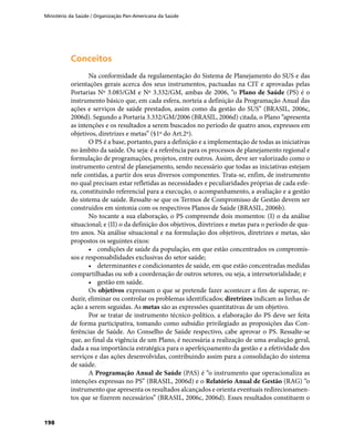 Ministério da Saúde / Organização Pan-Americana da Saúde
198
ConceitosConceitos
Na conformidade da regulamentação do Sistema de Planejamento do SUS e das
orientações gerais acerca dos seus instrumentos, pactuadas na CIT e aprovadas pelas
Portarias Nº 3.085/GM e Nº 3.332/GM, ambas de 2006, “o Plano de Saúde (PS) é o
instrumento básico que, em cada esfera, norteia a definição da Programação Anual das
ações e serviços de saúde prestados, assim como da gestão do SUS” (BRASIL, 2006c,
2006d). Segundo a Portaria 3.332/GM/2006 (BRASIL, 2006d) citada, o Plano “apresenta
as intenções e os resultados a serem buscados no período de quatro anos, expressos em
objetivos, diretrizes e metas” (§1º do Art.2º).
O PS é a base, portanto, para a definição e a implementação de todas as iniciativas
no âmbito da saúde. Ou seja: é a referência para os processos de planejamento regional e
formulação de programações, projetos, entre outros. Assim, deve ser valorizado como o
instrumento central de planejamento, sendo necessário que todas as iniciativas estejam
nele contidas, a partir dos seus diversos componentes. Trata-se, enfim, de instrumento
no qual precisam estar refletidas as necessidades e peculiaridades próprias de cada esfe-
ra, constituindo referencial para a execução, o acompanhamento, a avaliação e a gestão
do sistema de saúde. Ressalte-se que os Termos de Compromisso de Gestão devem ser
construídos em sintonia com os respectivos Planos de Saúde (BRASIL, 2006b).
No tocante a sua elaboração, o PS compreende dois momentos: (I) o da análise
situacional; e (II) o da definição dos objetivos, diretrizes e metas para o período de qua-
tro anos. Na análise situacional e na formulação dos objetivos, diretrizes e metas, são
propostos os seguintes eixos:
•	 condições de saúde da população, em que estão concentrados os compromis-
sos e responsabilidades exclusivas do setor saúde;
•	 determinantes e condicionantes de saúde, em que estão concentradas medidas
compartilhadas ou sob a coordenação de outros setores, ou seja, a intersetorialidade; e
•	 gestão em saúde.
Os objetivos expressam o que se pretende fazer acontecer a fim de superar, re-
duzir, eliminar ou controlar os problemas identificados; diretrizes indicam as linhas de
ação a serem seguidas. As metas são as expressões quantitativas de um objetivo.
Por se tratar de instrumento técnico-político, a elaboração do PS deve ser feita
de forma participativa, tomando como subsídio privilegiado as proposições das Con-
ferências de Saúde. Ao Conselho de Saúde respectivo, cabe aprovar o PS. Ressalte-se
que, ao final da vigência de um Plano, é necessária a realização de uma avaliação geral,
dada a sua importância estratégica para o aperfeiçoamento da gestão e a efetividade dos
serviços e das ações desenvolvidas, contribuindo assim para a consolidação do sistema
de saúde.
A Programação Anual de Saúde (PAS) é “o instrumento que operacionaliza as
intenções expressas no PS” (BRASIL, 2006d) e o Relatório Anual de Gestão (RAG) “o
instrumento que apresenta os resultados alcançados e orienta eventuais redirecionamen-
tos que se fizerem necessários” (BRASIL, 2006c, 2006d). Esses resultados constituem o
 