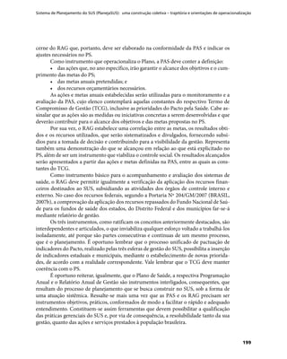 Sistema de Planejamento do SUS (PlanejaSUS): uma construção coletiva – trajetória e orientações de operacionalização
199
cerne do RAG que, portanto, deve ser elaborado na conformidade da PAS e indicar os
ajustes necessários no PS.
Como instrumento que operacionaliza o Plano, a PAS deve conter a definição:
•	 das ações que, no ano específico, irão garantir o alcance dos objetivos e o cum-
primento das metas do PS;
•	 das metas anuais pretendidas; e
•	 dos recursos orçamentários necessários.
As ações e metas anuais estabelecidas serão utilizadas para o monitoramento e a
avaliação da PAS, cujo elenco contemplará aquelas constantes do respectivo Termo de
Compromisso de Gestão (TCG), inclusive as prioridades do Pacto pela Saúde. Cabe as-
sinalar que as ações são as medidas ou iniciativas concretas a serem desenvolvidas e que
deverão contribuir para o alcance dos objetivos e das metas propostas no PS.
Por sua vez, o RAG estabelece uma correlação entre as metas, os resultados obti-
dos e os recursos utilizados, que serão sistematizados e divulgados, fornecendo subsí-
dios para a tomada de decisão e contribuindo para a visibilidade da gestão. Representa
também uma demonstração do que se alcançou em relação ao que está explicitado no
PS, além de ser um instrumento que viabiliza o controle social. Os resultados alcançados
serão apresentados a partir das ações e metas definidas na PAS, entre as quais as cons-
tantes do TCG.
Como instrumento básico para o acompanhamento e avaliação dos sistemas de
saúde, o RAG deve permitir igualmente a verificação da aplicação dos recursos finan-
ceiros destinados ao SUS, subsidiando as atividades dos órgãos de controle interno e
externo. No caso dos recursos federais, segundo a Portaria Nº 204/GM/2007 (BRASIL,
2007b), a comprovação da aplicação dos recursos repassados do Fundo Nacional de Saú-
de para os fundos de saúde dos estados, do Distrito Federal e dos municípios far-se-á
mediante relatório de gestão.
Os três instrumentos, como ratificam os conceitos anteriormente destacados, são
interdependentes e articulados, o que inviabiliza qualquer esforço voltado a trabalhá-los
isoladamente, até porque são partes consecutivas e contínuas de um mesmo processo,
que é o planejamento. É oportuno lembrar que o processo unificado de pactuação de
indicadores do Pacto, realizado pelas três esferas de gestão do SUS, possibilita a inserção
de indicadores estaduais e municipais, mediante o estabelecimento de novas priorida-
des, de acordo com a realidade correspondente. Vale lembrar que o TCG deve manter
coerência com o PS.
É oportuno reiterar, igualmente, que o Plano de Saúde, a respectiva Programação
Anual e o Relatório Anual de Gestão são instrumentos interligados, consequentes, que
resultam do processo de planejamento que se busca construir no SUS, sob a forma de
uma atuação sistêmica. Ressalte-se mais uma vez que as PAS e os RAG precisam ser
instrumentos objetivos, práticos, conformados de modo a facilitar o rápido e adequado
entendimento. Constituem-se assim ferramentas que devem possibilitar a qualificação
das práticas gerenciais do SUS e, por via de consequência, a resolubilidade tanto da sua
gestão, quanto das ações e serviços prestados à população brasileira.
 