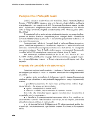 Ministério da Saúde / Organização Pan-Americana da Saúde
200
Planejamento e Pacto pela SaúdePlanejamento e Pacto pela Saúde
Como já assinalado na introdução deste documento, o Pacto pela Saúde, objeto da
Portaria Nº 399/GM/2006, inaugurou uma nova etapa no esforço voltado a qualificar a
relação federativa entre os gestores do SUS. Entre as suas diretrizes no tocante à gestão,
estão a organização e a implementação do Sistema de Planejamento do SUS, definido
como a “atuação articulada, integrada e solidária entre as três esferas de gestão” (BRA-
SIL, 2006a).
É importante lembrar, assim, a inter-relação existente entre o processo de plane-
jamento e o processo de adesão e implementação do Pacto pela Saúde. Tal interface é
especialmente relevante ao se considerar os instrumentos que conferem visibilidade aos
seus respectivos processos.
Como processo, a adesão ao Pacto pela Saúde se traduz na elaboração e pactua-
ção do Termo de Compromisso da Gestão (TCG) respectivo. As medidas necessárias à
execução e cumprimento dos compromissos firmados no TCG devem, por conseguinte,
estar contempladas no Plano de Saúde, desdobradas na correspondente Programação
Anual de Saúde (PAS) e avaliadas no consequente Relatório Anual de Gestão.
Vale lembrar que, conforme estabelece o §2º do Art. 3º da Portaria N° 3.332/
GM/2006 (BRASIL, 2006d), a PAS congrega - de forma sistematizada, agregada e segun-
do a estrutura básica aqui proposta - as demais programações existentes em cada esfera
de gestão.
Proposta de conteúdo e de estruturaçãoProposta de conteúdo e de estruturação
Como instrumentos interdependentes e contínuos, o Plano de Saúde, as respecti-
vas Programações Anuais de Saúde e os Relatórios Anuais de Gestão têm por finalidade,
em síntese:
•	 apoiar o gestor na condução do SUS em sua respectiva área de abrangência, de
modo a alcançar efetividade na atenção à saúde da população e no aperfeiçoamento do
Sistema;
•	 possibilitar o provimento dos meios para o aperfeiçoamento contínuo da ges-
tão participativa e das ações e serviços prestados;
•	 apoiar a participação e o controle social; e
•	 subsidiar o trabalho, interno e externo, de controle e auditoria.
Isso posto, cabe sistematizar alguns aspectos essenciais desses instrumentos, já
comentados anteriormente, a saber:
•	 a formulação de qualquer um dos instrumentos básicos deve considerar, ne-
cessariamente, o conceito e a finalidade de cada um que, no seu conjunto, concretiza e
alimenta o processo contínuo de planejamento;
•	 a estrutura da PAS e do RAG decorre do PS, não comportando análise situ-
acional, que é um dos momentos específicos do processo de construção do respectivo
Plano;
 