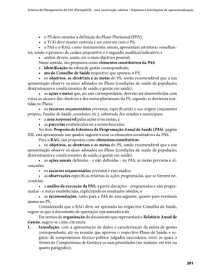 Sistema de Planejamento do SUS (PlanejaSUS): uma construção coletiva – trajetória e orientações de operacionalização
201
•	 o PS deve orientar a definição do Plano Plurianual (PPA);
•	 o TCG deve manter sintonia e ser coerente com o PS;
•	 a PAS e o RAG, como instrumentos anuais, apresentam estruturas semelhan-
tes, sendo o primeiro de caráter propositivo e o segundo, analítico/indicativo; e
•	 ambos devem, assim, ser o mais objetivos possível.
Nesse sentido, são propostos como elementos constitutivos da PAS:
•	 identificação da esfera de gestão correspondente;
•	 ato do Conselho de Saúde respectivo que aprovou o PS;
•	 os objetivos, as diretrizes e as metas do PS, sendo recomendável que a sua
apresentação observe os eixos adotados no Plano (condições de saúde da população;
determinantes e condicionantes de saúde; e gestão em saúde);
•	 as ações e metas que, no ano correspondente, deverão ser desenvolvidas com
vistas ao alcance dos objetivos e das metas plurianuais do PS, segundo as diretrizes con-
tidas no Plano;
•	 os recursos orçamentários previstos, especificando a sua origem (orçamento
próprio, Fundos de Saúde, convênios etc.), sobretudo dos estados e municípios;
•	 a área responsável pelas ações e/ou metas; e
•	 as parcerias estabelecidas ou a serem buscadas.
No item Proposta de Estrutura da Programação Anual de Saúde (PAS), página
202, está apresentado um quadro sugestivo com os elementos constitutivos da PAS.
Para o RAG, são propostos como elementos constitutivos:
•	 os objetivos, as diretrizes e as metas do PS, sendo recomendável que a sua
apresentação observe os eixos adotados no Plano (condições de saúde da população;
determinantes e condicionantes de saúde; e gestão em saúde);
•	 as ações anuais definidas - e não definidas - na PAS, as metas previstas e al-
cançadas;
•	 os recursos orçamentários previstos e executados;
•	 as observações específicas relativas às ações programadas, que se fizerem ne-
cessárias;
•	 a análise da execução da PAS, a partir das ações - programadas e não progra-
madas - e metas estabelecidas, explicitando os resultados obtidos; e
•	 as recomendações, tanto para a PAS do ano seguinte, quanto para eventuais
ajustes no PS.
Considerando que o RAG deve ser aprovado no respectivo Conselho de Saúde,
sugere-se que o documento de aprovação seja anexado a ele.
Em termos de organização do documento que representará o Relatório Anual de
Gestão, sugere-se como estrutura:
1.	 Introdução, com a apresentação de dados e caracterização da esfera de gestão
correspondente; ato ou reunião que aprovou o respectivo Plano de Saúde; e re-
gistro de compromissos técnico-político julgados necessários, entre os quais o
Termo de Compromisso de Gestão e as suas prioridades (no máximo em três ou
quatro parágrafos);
 