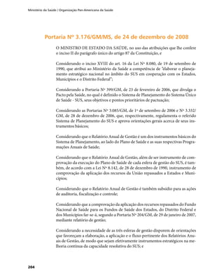 Ministério da Saúde / Organização Pan-Americana da Saúde
204
Portaria Nº 3.176/GM/MS, de 24 de dezembro de 2008Portaria Nº 3.176/GM/MS, de 24 de dezembro de 2008
O MINISTRO DE ESTADO DA SAÚDE, no uso das atribuições que lhe confere
o inciso II do parágrafo único do artigo 87 da Constituição, e
Considerando o inciso XVIII do art. 16 da Lei Nº 8.080, de 19 de setembro de
1990, que atribui ao Ministério da Saúde a competência de ”elaborar o planeja-
mento estratégico nacional no âmbito do SUS em cooperação com os Estados,
Municípios e o Distrito Federal”;
Considerando a Portaria Nº 399/GM, de 23 de fevereiro de 2006, que divulga o
Pacto pela Saúde, no qual é definido o Sistema de Planejamento do Sistema Único
de Saúde - SUS, seus objetivos e pontos prioritários de pactuação;
Considerando as Portarias Nº 3.085/GM, de 1º de setembro de 2006 e Nº 3.332/
GM, de 28 de dezembro de 2006, que, respectivamente, regulamenta o referido
Sistema de Planejamento do SUS e aprova orientações gerais acerca de seus ins-
trumentos básicos;
Considerando que o Relatório Anual de Gestão é um dos instrumentos básicos do
Sistema de Planejamento, ao lado do Plano de Saúde e as suas respectivas Progra-
mações Anuais de Saúde;
Considerando que o Relatório Anual de Gestão, além de ser instrumento de com-
provação da execução do Plano de Saúde de cada esfera de gestão do SUS, é tam-
bém, de acordo com a Lei Nº 8.142, de 28 de dezembro de 1990, instrumento de
comprovação da aplicação dos recursos da União repassados a Estados e Muni-
cípios;
Considerando que o Relatório Anual de Gestão é também subsídio para as ações
de auditoria, fiscalização e controle;
Considerando que a comprovação da aplicação dos recursos repassados do Fundo
Nacional de Saúde para os Fundos de Saúde dos Estados, do Distrito Federal e
dos Municípios far-se-á, segundo a Portaria Nº 204/GM, de 29 de janeiro de 2007,
mediante relatório de gestão;
Considerando a necessidade de as três esferas de gestão disporem de orientações
que favoreçam a elaboração, a aplicação e o fluxo pertinente dos Relatórios Anu-
ais de Gestão, de modo que sejam efetivamente instrumentos estratégicos na me-
lhoria contínua da capacidade resolutiva do SUS; e
 