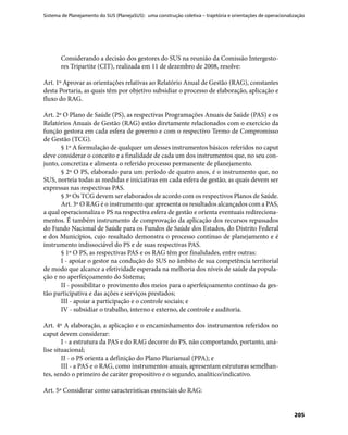 Sistema de Planejamento do SUS (PlanejaSUS): uma construção coletiva – trajetória e orientações de operacionalização
205
Considerando a decisão dos gestores do SUS na reunião da Comissão Intergesto-
res Tripartite (CIT), realizada em 11 de dezembro de 2008, resolve:
Art. 1º Aprovar as orientações relativas ao Relatório Anual de Gestão (RAG), constantes
desta Portaria, as quais têm por objetivo subsidiar o processo de elaboração, aplicação e
fluxo do RAG.
Art. 2º O Plano de Saúde (PS), as respectivas Programações Anuais de Saúde (PAS) e os
Relatórios Anuais de Gestão (RAG) estão diretamente relacionados com o exercício da
função gestora em cada esfera de governo e com o respectivo Termo de Compromisso
de Gestão (TCG).
§ 1º A formulação de qualquer um desses instrumentos básicos referidos no caput
deve considerar o conceito e a finalidade de cada um dos instrumentos que, no seu con-
junto, concretiza e alimenta o referido processo permanente de planejamento.
§ 2º O PS, elaborado para um período de quatro anos, é o instrumento que, no
SUS, norteia todas as medidas e iniciativas em cada esfera de gestão, as quais devem ser
expressas nas respectivas PAS.
§ 3º Os TCG devem ser elaborados de acordo com os respectivos Planos de Saúde.
Art. 3º O RAG é o instrumento que apresenta os resultados alcançados com a PAS,
a qual operacionaliza o PS na respectiva esfera de gestão e orienta eventuais redireciona-
mentos. É também instrumento de comprovação da aplicação dos recursos repassados
do Fundo Nacional de Saúde para os Fundos de Saúde dos Estados, do Distrito Federal
e dos Municípios, cujo resultado demonstra o processo contínuo de planejamento e é
instrumento indissociável do PS e de suas respectivas PAS.
§ 1º O PS, as respectivas PAS e os RAG têm por finalidades, entre outras:
I - apoiar o gestor na condução do SUS no âmbito de sua competência territorial
de modo que alcance a efetividade esperada na melhoria dos níveis de saúde da popula-
ção e no aperfeiçoamento do Sistema;
II - possibilitar o provimento dos meios para o aperfeiçoamento contínuo da ges-
tão participativa e das ações e serviços prestados;
III - apoiar a participação e o controle sociais; e
IV - subsidiar o trabalho, interno e externo, de controle e auditoria.
Art. 4º A elaboração, a aplicação e o encaminhamento dos instrumentos referidos no
caput devem considerar:
I - a estrutura da PAS e do RAG decorre do PS, não comportando, portanto, aná-
lise situacional;
II - o PS orienta a definição do Plano Plurianual (PPA); e
III - a PAS e o RAG, como instrumentos anuais, apresentam estruturas semelhan-
tes, sendo o primeiro de caráter propositivo e o segundo, analítico/indicativo.
Art. 5º Considerar como características essenciais do RAG:
 