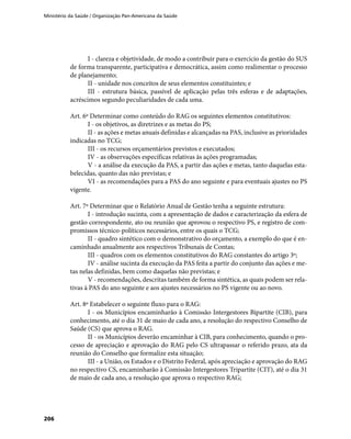 Ministério da Saúde / Organização Pan-Americana da Saúde
206
I - clareza e objetividade, de modo a contribuir para o exercício da gestão do SUS
de forma transparente, participativa e democrática, assim como realimentar o processo
de planejamento;
II - unidade nos conceitos de seus elementos constituintes; e
III - estrutura básica, passível de aplicação pelas três esferas e de adaptações,
acréscimos segundo peculiaridades de cada uma.
Art. 6º Determinar como conteúdo do RAG os seguintes elementos constitutivos:
I - os objetivos, as diretrizes e as metas do PS;
II - as ações e metas anuais definidas e alcançadas na PAS, inclusive as prioridades
indicadas no TCG;
III - os recursos orçamentários previstos e executados;
IV - as observações específicas relativas às ações programadas;
V - a análise da execução da PAS, a partir das ações e metas, tanto daquelas esta-
belecidas, quanto das não previstas; e
VI - as recomendações para a PAS do ano seguinte e para eventuais ajustes no PS
vigente.
Art. 7º Determinar que o Relatório Anual de Gestão tenha a seguinte estrutura:
I - introdução sucinta, com a apresentação de dados e caracterização da esfera de
gestão correspondente, ato ou reunião que aprovou o respectivo PS, e registro de com-
promissos técnico-políticos necessários, entre os quais o TCG;
II - quadro sintético com o demonstrativo do orçamento, a exemplo do que é en-
caminhado anualmente aos respectivos Tribunais de Contas;
III - quadros com os elementos constitutivos do RAG constantes do artigo 3º;
IV - análise sucinta da execução da PAS feita a partir do conjunto das ações e me-
tas nelas definidas, bem como daquelas não previstas; e
V - recomendações, descritas também de forma sintética, as quais podem ser rela-
tivas à PAS do ano seguinte e aos ajustes necessários no PS vigente ou ao novo.
Art. 8º Estabelecer o seguinte fluxo para o RAG:
I - os Municípios encaminharão à Comissão Intergestores Bipartite (CIB), para
conhecimento, até o dia 31 de maio de cada ano, a resolução do respectivo Conselho de
Saúde (CS) que aprova o RAG.
II - os Municípios deverão encaminhar à CIB, para conhecimento, quando o pro-
cesso de apreciação e aprovação do RAG pelo CS ultrapassar o referido prazo, ata da
reunião do Conselho que formalize esta situação;
III - a União, os Estados e o Distrito Federal, após apreciação e aprovação do RAG
no respectivo CS, encaminharão à Comissão Intergestores Tripartite (CIT), até o dia 31
de maio de cada ano, a resolução que aprova o respectivo RAG;
 