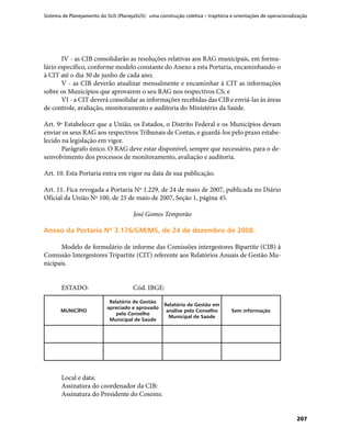 Sistema de Planejamento do SUS (PlanejaSUS): uma construção coletiva – trajetória e orientações de operacionalização
207
IV - as CIB consolidarão as resoluções relativas aos RAG municipais, em formu-
lário específico, conforme modelo constante do Anexo a esta Portaria, encaminhando-o
à CIT até o dia 30 de junho de cada ano;
V - as CIB deverão atualizar mensalmente e encaminhar à CIT as informações
sobre os Municípios que aprovarem o seu RAG nos respectivos CS; e
VI - a CIT deverá consolidar as informações recebidas das CIB e enviá-las às áreas
de controle, avaliação, monitoramento e auditoria do Ministério da Saúde.
Art. 9º Estabelecer que a União, os Estados, o Distrito Federal e os Municípios devam
enviar os seus RAG aos respectivos Tribunais de Contas, e guardá-los pelo prazo estabe-
lecido na legislação em vigor.
Parágrafo único. O RAG deve estar disponível, sempre que necessário, para o de-
senvolvimento dos processos de monitoramento, avaliação e auditoria.
Art. 10. Esta Portaria entra em vigor na data de sua publicação.
Art. 11. Fica revogada a Portaria Nº 1.229, de 24 de maio de 2007, publicada no Diário
Oficial da União Nº 100, de 25 de maio de 2007, Seção 1, página 45.
José Gomes Temporão
Anexo da Portaria Nº 3.176/GM/MS, de 24 de dezembro de 2008.Anexo da Portaria Nº 3.176/GM/MS, de 24 de dezembro de 2008.
Modelo de formulário de informe das Comissões intergestores Bipartite (CIB) à
Comissão Intergestores Tripartite (CIT) referente aos Relatórios Anuais de Gestão Mu-
nicipais.
ESTADO:		 Cód. IBGE:
MUNICÍPIO
Relatório de Gestão
apreciado e aprovado
pelo Conselho
Municipal de Saúde
Relatório de Gestão em
análise pelo Conselho
Municipal de Saúde
Sem informação
Local e data:
Assinatura do coordenador da CIB:
Assinatura do Presidente do Cosems:
 