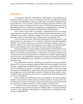 Sistema de Planejamento do SUS (PlanejaSUS): uma construção coletiva – trajetória e orientações de operacionalização
211
IntroduçãoIntrodução
A Constituição Federal de 1988 (BRASIL, 1988) ampliou a responsabilização do
Estado em relação às ações e serviços de saúde por meio da universalização do direito
do cidadão e da integralidade da atenção à saúde. Para corresponder à amplitude desse
empreendimento, se fez necessária a adoção de estratégias capazes de promover máxi-
ma eficiência ao processo de gestão. Nesse sentido, a atividade de planejamento assume
papel fundamental na racionalização da organização, acompanhamento e avaliação da
atuação sistêmica inscrita na formulação do Sistema Único de Saúde (SUS).
Num contexto social, político e econômico, o planejamento passou a ser tratado
como importante mecanismo para conferir eficiência à gestão descentralizada, funcio-
nalidade das pactuações e emprego estratégico de recursos. Um potente instrumento
que colabora, plena e efetivamente, para o funcionamento sustentado do SUS.
Com esse intuito, foi criado o Sistema de Planejamento do SUS (PlanejaSUS), cuja
regulamentação foi aprovada em 9 de novembro de 2006 pela Comissão Intergestores
Tripartite. Esse sistema constitui-se em uma forma de atuação articulada, contínua, in-
tegrada e solidária entre as três esferas de gestão, o que creditou à atividade de planeja-
mento uma participação técnica mais efetiva nas decisões políticas dos gestores.
Uma das providências centrais voltadas à implementação do PlanejaSUS foi o ma-
peamento da atividade de planejamento, nas três esferas administrativas, para a conso-
lidação de informações que permitissem o conhecimento da estrutura disponível e da
sua inserção no processo de gestão do SUS. O resultado desse trabalho é agora divulgado
neste documento, que disponibiliza informações da pesquisa realizada pelo Ministério
da Saúde com a finalidade de traçar o perfil da operacionalização da atividade de plane-
jamento no SUS.
Estas informações permitem a identificação de padrões de inserção do planeja-
mento no SUS em níveis municipal, estadual e federal. Por meio da enquete, foi possível
investigar a segmentação do planejamento sob os aspectos caracterizadores de sua efi-
ciência e efetividade. No entanto, os resultados aqui apresentados resumem um leque
mais amplo de possibilidades do conhecimento dessa área de atuação. São apresentadas
apenas algumas variáveis de abrangência regional, analisadas de forma simples e objeti-
va, embora muito representativas, para fornecer um perfil da atividade de planejamento
no SUS em nível regional.
Outras análises mais detalhadas já foram encaminhadas às Secretarias Estaduais
de Saúde. Foram também enviados os bancos de dados coletados a fim de permitir o de-
senvolvimento de estudos mais focados na esfera local. Brevemente, outro caderno desta
série apresentará resultados referentes às esferas estaduais e federal do SUS.
A iniciativa reveste-se de importante contribuição para a fundamentação de uma
atuação sistêmica capaz de fornecer bases para reflexões sobre a sua operacionalização
em todos os seus segmentos: o planejamento, o monitoramento e a avaliação das inter-
venções no âmbito do SUS.
 