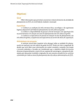 Ministério da Saúde / Organização Pan-Americana da Saúde
212
ObjetivosObjetivos
GeralGeral
Obter informações que permitam caracterizar o desenvolvimento da atividade de
planejamento no SUS, em nível federal, estadual e municipal.
EspecíficosEspecíficos
1. Conhecer as condições de infra-estrutura física, tecnológica e de suprimento
logístico disponível à atividade de planejamento nas três esferas de gestão.
2. Conhecer a disponibilidade de pessoal, nível de formação e de capacitação dos
recursos humanos em atuação nas áreas de planejamento das três esferas de gestão.
3. Conhecer as expectativas do pessoal em atuação na área de planejamento, nas
três esferas de gestão, a respeito de suas expectativas em termos de oferta de capacitação.
Metodologia da pesquisaMetodologia da pesquisa
A intenção inicial deste inquérito seria abranger todas as unidades de planeja-
mento em operação nas três esferas de gestão do SUS. Tendo em vista a magnitude do
desafio que seria obter essas informações em caráter censitário, contando com tempo
e recursos reduzidos, e levando em consideração que a estatística dispõe de técnicas
eficientes de generalizações a partir de um esquema de amostragem, a pesquisa foi pla-
nejada para apresentar resultados originados de uma amostra extraída de um universo
constituído por todas as áreas de planejamento das três esferas administrativas do SUS.
 