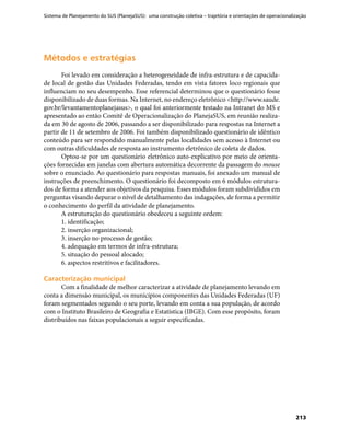 Sistema de Planejamento do SUS (PlanejaSUS): uma construção coletiva – trajetória e orientações de operacionalização
213
Métodos e estratégiasMétodos e estratégias
Foi levado em consideração a heterogeneidade de infra-estrutura e de capacida-
de local de gestão das Unidades Federadas, tendo em vista fatores loco regionais que
influenciam no seu desempenho. Esse referencial determinou que o questionário fosse
disponibilizado de duas formas. Na Internet, no endereço eletrônico <http://www.saude.
gov.br/levantamentoplanejasus>, o qual foi anteriormente testado na Intranet do MS e
apresentado ao então Comitê de Operacionalização do PlanejaSUS, em reunião realiza-
da em 30 de agosto de 2006, passando a ser disponibilizado para respostas na Internet a
partir de 11 de setembro de 2006. Foi também disponibilizado questionário de idêntico
conteúdo para ser respondido manualmente pelas localidades sem acesso à Internet ou
com outras dificuldades de resposta ao instrumento eletrônico de coleta de dados.
Optou-se por um questionário eletrônico auto-explicativo por meio de orienta-
ções fornecidas em janelas com abertura automática decorrente da passagem do mouse
sobre o enunciado. Ao questionário para respostas manuais, foi anexado um manual de
instruções de preenchimento. O questionário foi decomposto em 6 módulos estrutura-
dos de forma a atender aos objetivos da pesquisa. Esses módulos foram subdivididos em
perguntas visando depurar o nível de detalhamento das indagações, de forma a permitir
o conhecimento do perfil da atividade de planejamento.
A estruturação do questionário obedeceu a seguinte ordem:
1. identificação;
2. inserção organizacional;
3. inserção no processo de gestão;
4. adequação em termos de infra-estrutura;
5. situação do pessoal alocado;
6. aspectos restritivos e facilitadores.
Caracterização municipalCaracterização municipal
Com a finalidade de melhor caracterizar a atividade de planejamento levando em
conta a dimensão municipal, os municípios componentes das Unidades Federadas (UF)
foram segmentados segundo o seu porte, levando em conta a sua população, de acordo
com o Instituto Brasileiro de Geografia e Estatística (IBGE). Com esse propósito, foram
distribuídos nas faixas populacionais a seguir especificadas.
 