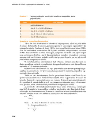Ministério da Saúde / Organização Pan-Americana da Saúde
214
Quadro 1.	Quadro 1.	 Segmentação dos municípios brasileiros segundo o porte
populacional.
Faixa Porte municipal
1 Até 10 mil habitantes
2 Mais de 10 mil até 50 mil habitantes
3 Mais de 50 mil até 100 mil habitantes
4 Mais de 100 mil até 500 mil habitantes
5 Mais de 500 mil habitantes
Seleção e tamanho da amostraSeleção e tamanho da amostra
Tendo em vista a dimensão do universo a ser pesquisado, optou-se, para efeito
de cálculo do tamanho da amostra, por um esquema de amostragem representativo de
todas as Secretarias Estaduais de Saúde (SES) e Secretarias Municipais de Saúde (SMS),
além das unidades de planejamento dos órgãos e entidades componentes da estrutura
do MS. Para caracterizar os níveis municipais, compostos por 5.564 SMS, optou-se por
uma amostragem aleatória a partir da capacidade de indução à obtenção de respostas
aos questionários obtidos no período considerado, gerando, dessa forma, um referencial
para inferências e projeções válidas.
O Departamento de Informática do SUS (Datasus) forneceu uma base com os
dados apurados a partir do preenchimento dos questionários, por meio da qual foram
realizados os cálculos dos resultados.
Os resultados finais obtidos são aqui apresentados com recorte por regiões ge-
ográficas e demonstrados por proporcionalidades em nível municipal, segundo a seg-
mentação já mencionada.
Tendo em vista a dimensão do desafio que seria estabelecer como frame do in-
quérito todas as unidades de planejamento das SMS, optou-se, para efeito de cálculo do
tamanho da amostra representativa, por um esquema de amostragem aleatória a partir
da capacidade de indução à obtenção de respostas aos questionários no período conside-
rado, gerando, assim, um referencial para inferências e projeções válidas.
A amostra foi selecionada aleatoriamente tendo como premissa de composição
cada SMS do estado ter respondido e enviado o questionário até a data final da dispo-
nibilização. No dimensionamento da amostra, considerou-se uma possibilidade de erro
amostral tolerável de 5% e sua dimensão foi calculada por meio da fórmula4
:
N =
N * n0
N + n0
Onde:	 N = Total de elementos do universo estudado
	 E0
= Erro amostral tolerável, e
	
n0
=
1
(E0
)2
 
