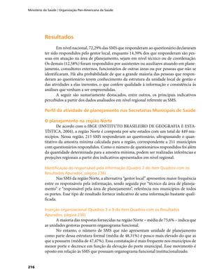 Ministério da Saúde / Organização Pan-Americana da Saúde
216
ResultadosResultados
Em nível nacional, 72,29% das SMS que responderam ao questionário declararam
ter sido respondidos pelo gestor local, enquanto 14,39% dos que responderam são pes-
soas em atuação na área de planejamento, sejam em nível técnico ou de coordenação.
Os demais (12,58%) foram respondidos por assistentes ou auxiliares atuando em plane-
jamento, consultores externos, funcionários de outras áreas ou por pessoas que não se
identificaram. Há alta probabilidade de que a grande maioria das pessoas que respon-
deram ao questionário terem conhecimento da estrutura da unidade local de gestão e
das atividades a elas inerentes, o que confere qualidade à informação e consistência às
análises que venham a ser empreendidas.
A seguir são sumariamente destacados, entre outros, os principais indicativos
percebidos a partir dos dados analisados em nível regional referente as SMS.
Perfil da atividade de planejamento nas Secretarias Municipais de SaúdePerfil da atividade de planejamento nas Secretarias Municipais de Saúde
O planejamento na região NorteO planejamento na região Norte
De acordo com o IBGE (INSTITUTO BRASILEIRO DE GEOGRAFIA E ESTA-
TÍSTICA, 2004), a região Norte é composta por sete estados com um total de 449 mu-
nicípios. Nessa região, 215 SMS responderam ao questionário, ultrapassando o quan-
titativo da amostra mínima calculada para a região, correspondente a 211 municípios
com questionários respondidos. Como o número de questionários respondidos foi além
da quantidade determinada para a amostra mínima, podem ser realizadas inferências e
projeções regionais a partir dos indicativos apresentados em nível regional.
Identificação do responsável pela informação (Quadro 2 do item Quadros com osIdentificação do responsável pela informação (Quadro 2 do item Quadros com os
Resultados Apurados, página 236)Resultados Apurados, página 236)
Nas SMS da região Norte, a alternativa “gestor local” apresentou maior frequência
entre os responsáveis pela informação, sendo seguida por “técnico da área de planeja-
mento” e “responsável pela área de planejamento”, referência nos municípios de todos
os portes. Esse tipo de resultado fornece indicativo de uma informação bastante quali-
ficada.
Inserção organizacional (Quadros 3 a 9 do item Quadros com os ResultadosInserção organizacional (Quadros 3 a 9 do item Quadros com os Resultados
Apurados, página 236)Apurados, página 236)
A maioria das respostas fornecidas na região Norte – média de 75,6% – indica que
as unidades gestoras possuem organograma funcional.
No entanto, o número de SMS que não apresentam unidade de planejamento
como parte dessa estrutura formal (média de 48,31%) é pouco mais elevado do que as
que a possuem (média de 47,47%). Essa constatação é mais frequente nos municípios de
menor porte e decresce em função da elevação do porte municipal. Esse movimento é
oposto em relação às SMS que possuam organograma funcional institucionalizado.
 