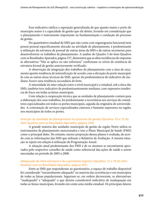 Sistema de Planejamento do SUS (PlanejaSUS): uma construção coletiva – trajetória e orientações de operacionalização
217
Esse indicativo ratifica a suposição generalizada de que quanto maior o porte do
município maior é a capacidade de gestão que ele detém, levando em consideração que
o planejamento é instrumento importante na fundamentação e condução do processo
de gestão.
Do quantitativo estadual de SMS que não conta com organograma funcional nem
possui pessoal especificamente alocado na atividade de planejamento, é predominante
a utilização da estrutura de pessoal de outras áreas da SMS e de outras secretarias para
desenvolverem os trabalhos de planejamento. A análise do Quadro 5 do item Quadros
com os Resultados Apurados, página 237, demonstra que as altas incidências de respostas
às alternativas “Não se aplica ou não informou” confirmam os níveis de existência de
estrutura formal de gestão anteriormente verificado.
A observação da integração dos trabalhos de planejamento com a área de orça-
mento aponta tendência de intensificação de acordo com a elevação do porte municipal.
Já com as outras áreas técnicas da SMS, apesar da predominância de indicativo de me-
diano, houve uma tendência secundária de forte.
A intensidade da inter-relação entre o nível municipal e o estadual, sob a ótica das
SMS, também teve indicativo de predominantemente mediano, com expressiva tendên-
cia de fraco em todas as faixas municipais.
Com relação à cooperação técnica que as unidades de planejamento contam para
a elaboração dos seus trabalhos, foi predominante a recorrência aos serviços de consul-
tores especializados em todos os portes municipais, seguida da originária de universida-
des. A contratação de serviços especializados externos é bastante expressiva na região,
nos municípios de todos os portes.
Inserção da atividade de planejamento no processo de gestão (Quadros 10 a 12 doInserção da atividade de planejamento no processo de gestão (Quadros 10 a 12 do
item Quadros com os Resultados Apurados, página 239)item Quadros com os Resultados Apurados, página 239)
A grande maioria das unidades municipais de gestão da região Norte utiliza os
instrumentos de planejamento mencionados e tem o Plano Municipal de Saúde (PMS)
como o principal deles. No entanto, menor proporção desses planos é avaliada, de acor-
do com as informações das SMS que utilizam o Relatório de Avaliação. A mesma situa-
ção se repete em relação à utilização da Programação Anual.
A situação atual predominante dos PMS é de os mesmos se encontrarem apro-
vados pelo respectivo conselho de saúde como referencial das ações de saúde a serem
executadas no período de 2005 a 2008.
Adequação da infra-estrutura e do suprimento logístico (Quadros 13 a 18 do itemAdequação da infra-estrutura e do suprimento logístico (Quadros 13 a 18 do item
Quadros com os Resultados Apurados, página 241)Quadros com os Resultados Apurados, página 241)
Entre as SMS que responderam ao questionário, o espaço de trabalho disponível
foi considerado “razoavelmente adequado” na maioria das ocorrências e em municípios
de todas as faixas populacionais. Seguiram-se, em ordem decrescente, as alternativas:
“inadequado” e “adequado” o que denota considerável indicativo de inadequação em
todas as faixas municipais, levando em conta uma média estadual. Os principais fatores
 