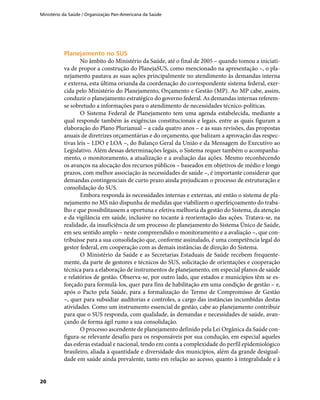 Ministério da Saúde / Organização Pan-Americana da Saúde
20
Planejamento no SUSPlanejamento no SUS
No âmbito do Ministério da Saúde, até o final de 2005 – quando tomou a iniciati-
va de propor a construção do PlanejaSUS, como mencionado na apresentação –, o pla-
nejamento pautava as suas ações principalmente no atendimento às demandas interna
e externa, esta última oriunda da coordenação do correspondente sistema federal, exer-
cida pelo Ministério do Planejamento, Orçamento e Gestão (MP). Ao MP cabe, assim,
conduzir o planejamento estratégico do governo federal. As demandas internas referem-
se sobretudo a informações para o atendimento de necessidades técnico-políticas.
O Sistema Federal de Planejamento tem uma agenda estabelecida, mediante a
qual responde também às exigências constitucionais e legais, entre as quais figuram a
elaboração do Plano Plurianual – a cada quatro anos – e as suas revisões, das propostas
anuais de diretrizes orçamentárias e do orçamento, que balizam a aprovação das respec-
tivas leis – LDO e LOA –, do Balanço Geral da União e da Mensagem do Executivo ao
Legislativo. Além dessas determinações legais, o Sistema requer também o acompanha-
mento, o monitoramento, a atualização e a avaliação das ações. Mesmo reconhecendo
os avanços na alocação dos recursos públicos – baseados em objetivos de médio e longo
prazos, com melhor associação às necessidades de saúde –, é importante considerar que
demandas contingenciais de curto prazo ainda prejudicam o processo de estruturação e
consolidação do SUS.
Embora responda às necessidades internas e externas, até então o sistema de pla-
nejamento no MS não dispunha de medidas que viabilizem o aperfeiçoamento do traba-
lho e que possibilitassem a oportuna e efetiva melhoria da gestão do Sistema, da atenção
e da vigilância em saúde, inclusive no tocante à reorientação das ações. Tratava-se, na
realidade, da insuficiência de um processo de planejamento do Sistema Único de Saúde,
em seu sentido amplo – neste compreendido o monitoramento e a avaliação –, que con-
tribuísse para a sua consolidação que, conforme assinalado, é uma competência legal do
gestor federal, em cooperação com as demais instâncias de direção do Sistema.
O Ministério da Saúde e as Secretarias Estaduais de Saúde recebem frequente-
mente, da parte de gestores e técnicos do SUS, solicitação de orientações e cooperação
técnica para a elaboração de instrumentos de planejamento, em especial planos de saúde
e relatórios de gestão. Observa-se, por outro lado, que estados e municípios têm se es-
forçado para formulá-los, quer para fins de habilitação em uma condição de gestão – e,
após o Pacto pela Saúde, para a formalização do Termo de Compromisso de Gestão
–, quer para subsidiar auditorias e controles, a cargo das instâncias incumbidas destas
atividades. Como um instrumento essencial de gestão, cabe ao planejamento contribuir
para que o SUS responda, com qualidade, às demandas e necessidades de saúde, avan-
çando de forma ágil rumo a sua consolidação.
O processo ascendente de planejamento definido pela Lei Orgânica da Saúde con-
figura-se relevante desafio para os responsáveis por sua condução, em especial aqueles
das esferas estadual e nacional, tendo em conta a complexidade do perfil epidemiológico
brasileiro, aliada à quantidade e diversidade dos municípios, além da grande desigual-
dade em saúde ainda prevalente, tanto em relação ao acesso, quanto à integralidade e à
 