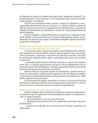 Ministério da Saúde / Organização Pan-Americana da Saúde
218
de adequação do espaço de trabalho nominados foram “temperatura agradável”, “ilu-
minação adequada” e “boa localização”; os de inadequação foram “pouca privacidade”,
“muito pequeno” e “barulhento”.
Nas SMS de municípios de todos os portes, o número de impressoras e micro-
computadores predominante situa-se na faixa de 1 a 5. Chama a atenção o número de
SMS que informou não contar com equipamentos de informática para a execução dos
trabalhos de planejamento, principalmente os situados até a faixa populacional de até
100 mil habitantes.
Quando indagados se a disponibilidade desses equipamentos é adequada ao volu-
me de trabalho e ao número de pessoas em atuação em planejamento, observa-se a pre-
dominância de respostas para a opção “razoavelmente adequada”, seguido de indicativo
da afirmativa “inadequada”.
Situação do pessoal alocado na área de planejamento (Quadros 19 a 31 do itemSituação do pessoal alocado na área de planejamento (Quadros 19 a 31 do item
Quadros com os Resultados Apurados, página 243)Quadros com os Resultados Apurados, página 243)
As informações sobre o pessoal em atuação na área de planejamento compreen-
dem: quantitativo, vínculo de trabalho, tempo de atuação específica, sexo, faixas etárias,
níveis de formação e capacitação e expectativas de capacitação específica. Para efeito
de racionalização deste documento, optou-se pela apresentação apenas das principais
características.
A quantidade predominante de SMS que respondeu ao questionário informou
contar com 1 a 3 pessoas especificamente alocadas na área de planejamento. Entre os
municípios com até 100 mil habitantes, é relevante a quantidade de SMS que afirma não
possuir pessoal especificamente alocado na atividade.
Quanto à formação do pessoal atuando em planejamento, a grande maioria in-
formou ter nível superior completo, posição seguida por a de nível superior incompleto.
A capacitação em nível de especialização mais frequentemente informada foi em “saúde
pública” seguida de “em outras áreas”.
Na interpretação dos quadros apresentados em anexo, a caracterização do perfil
de formação e capacitação é definida na faixa de quantitativo de pessoal de 1 a 5, onde se
encontra a maior concentração de pessoas em atuação em planejamento.
Aspectos facilitadores do processo de planejamentoAspectos facilitadores do processo de planejamento
Quando indagados sobre as influências facilitadoras ao processo de planejamen-
to, constatou-se que, na região Norte, as maiores frequências indicam, em ordem decres-
cente, os seguintes aspectos:
•	 apoio institucional e acesso ao centro de decisões;
•	 adequação de infra-estrutura física, de equipamentos informática e de acesso
às informações;
•	 equipe técnica reduzida, mas com bom nível de formação e experiência em
saúde pública.
 
