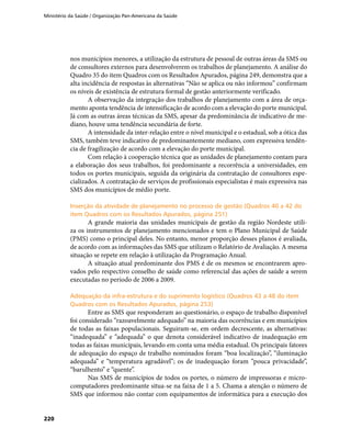 Ministério da Saúde / Organização Pan-Americana da Saúde
220
nos municípios menores, a utilização da estrutura de pessoal de outras áreas da SMS ou
de consultores externos para desenvolverem os trabalhos de planejamento. A análise do
Quadro 35 do item Quadros com os Resultados Apurados, página 249, demonstra que a
alta incidência de respostas às alternativas “Não se aplica ou não informou” confirmam
os níveis de existência de estrutura formal de gestão anteriormente verificado.
A observação da integração dos trabalhos de planejamento com a área de orça-
mento aponta tendência de intensificação de acordo com a elevação do porte municipal.
Já com as outras áreas técnicas da SMS, apesar da predominância de indicativo de me-
diano, houve uma tendência secundária de forte.
A intensidade da inter-relação entre o nível municipal e o estadual, sob a ótica das
SMS, também teve indicativo de predominantemente mediano, com expressiva tendên-
cia de fragilização de acordo com a elevação do porte municipal.
Com relação à cooperação técnica que as unidades de planejamento contam para
a elaboração dos seus trabalhos, foi predominante a recorrência a universidades, em
todos os portes municipais, seguida da originária da contratação de consultores espe-
cializados. A contratação de serviços de profissionais especialistas é mais expressiva nas
SMS dos municípios de médio porte.
Inserção da atividade de planejamento no processo de gestão (Quadros 40 a 42 doInserção da atividade de planejamento no processo de gestão (Quadros 40 a 42 do
item Quadros com os Resultados Apurados, página 251)item Quadros com os Resultados Apurados, página 251)
A grande maioria das unidades municipais de gestão da região Nordeste utili-
za os instrumentos de planejamento mencionados e tem o Plano Municipal de Saúde
(PMS) como o principal deles. No entanto, menor proporção desses planos é avaliada,
de acordo com as informações das SMS que utilizam o Relatório de Avaliação. A mesma
situação se repete em relação à utilização da Programação Anual.
A situação atual predominante dos PMS é de os mesmos se encontrarem apro-
vados pelo respectivo conselho de saúde como referencial das ações de saúde a serem
executadas no período de 2006 a 2009.
Adequação da infra-estrutura e do suprimento logístico (Quadros 43 a 48 do itemAdequação da infra-estrutura e do suprimento logístico (Quadros 43 a 48 do item
Quadros com os Resultados Apurados, página 253)Quadros com os Resultados Apurados, página 253)
Entre as SMS que responderam ao questionário, o espaço de trabalho disponível
foi considerado “razoavelmente adequado” na maioria das ocorrências e em municípios
de todas as faixas populacionais. Seguiram-se, em ordem decrescente, as alternativas:
“inadequada” e “adequada” o que denota considerável indicativo de inadequação em
todas as faixas municipais, levando em conta uma média estadual. Os principais fatores
de adequação do espaço de trabalho nominados foram “boa localização”, “iluminação
adequada” e “temperatura agradável”; os de inadequação foram “pouca privacidade”,
“barulhento” e “quente”.
Nas SMS de municípios de todos os portes, o número de impressoras e micro-
computadores predominante situa-se na faixa de 1 a 5. Chama a atenção o número de
SMS que informou não contar com equipamentos de informática para a execução dos
 