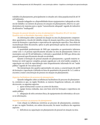 Sistema de Planejamento do SUS (PlanejaSUS): uma construção coletiva – trajetória e orientações de operacionalização
221
trabalhos de planejamento, principalmente os situados até a faixa populacional de até 10
mil habitantes.
Quando indagados se a disponibilidade desses equipamentos é adequada ao volu-
me de trabalho e ao número de pessoas em atuação em planejamento, observa-se a pre-
dominância de respostas para a opção “razoavelmente adequada” seguida de indicativo
da afirmativa “inadequada”.
Situação do pessoal alocado na área de planejamento (Quadros 49 a 61 do itemSituação do pessoal alocado na área de planejamento (Quadros 49 a 61 do item
Quadros com os Resultados Apurados, página 255)Quadros com os Resultados Apurados, página 255)
As informações sobre o pessoal em atuação na área de planejamento compreen-
dem: quantitativo, vínculo de trabalho, tempo de atuação específica, sexo, faixas etárias,
níveis de formação e capacitação e expectativas de capacitação específica. Para efeito de
racionalização deste documento, optou-se pela apresentação apenas das características
mais determinantes.
A quantidade predominante de SMS que respondeu ao questionário informou
contar com 1 a 6 pessoas especificamente alocadas na área de planejamento. Entre os
municípios com até 50 mil habitantes, é relevante a quantidade de SMS que afirma não
possuir pessoal especificamente alocado na atividade.
Quanto à formação do pessoal atuando em planejamento, a grande maioria in-
formou ter nível superior completo, posição seguida por a de nível médio completo. A
capacitação em nível de especialização mais frequentemente informada foi em “saúde
pública” seguida de “em outras áreas”.
Na interpretação dos quadros apresentados em anexo, a caracterização do perfil
de formação e capacitação é definida na faixa de quantitativo de pessoal de 1 a 5, onde se
encontra a maior concentração de pessoas em atuação em planejamento.
Aspectos facilitadores do processo de planejamentoAspectos facilitadores do processo de planejamento
Quando indagados sobre as influências facilitadoras do processo de planejamen-
to, constatou-se que, na região Nordeste, as maiores frequências indicam, em ordem
decrescente, os seguintes aspectos:
•	 apoio institucional e acesso ao centro de decisões;
•	 equipe técnica reduzida, mas com bom nível de formação e experiência em
saúde pública;
•	 adequação de infra-estrutura física, de equipamentos de informática e de aces-
so às informações.
Aspectos restritivos ao processo de planejamentoAspectos restritivos ao processo de planejamento
Com relação às influências restritivas ao processo de planejamento, constatou-
se que, na região Nordeste, em ordem decrescente, há maior incidência dos seguintes
aspectos:
•	 deficiência na capacitação em planejamento do pessoal em atuação na área;
 