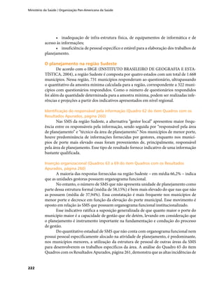 Ministério da Saúde / Organização Pan-Americana da Saúde
222
•	 inadequação de infra-estrutura física, de equipamentos de informática e de
acesso às informações;
•	 insuficiência de pessoal específico e estável para a elaboração dos trabalhos de
planejamento.
O planejamento na região SudesteO planejamento na região Sudeste
De acordo com o IBGE (INSTITUTO BRASILEIRO DE GEOGRAFIA E ESTA-
TÍSTICA, 2004), a região Sudeste é composta por quatro estados com um total de 1.668
municípios. Nessa região, 731 municípios responderam ao questionário, ultrapassando
o quantitativo da amostra mínima calculada para a região, correspondente a 322 muni-
cípios com questionários respondidos. Como o número de questionários respondidos
foi além da quantidade determinada para a amostra mínima, podem ser realizadas infe-
rências e projeções a partir dos indicativos apresentados em nível regional.
Identificação do responsável pela informação (Quadro 62 do item Quadros com osIdentificação do responsável pela informação (Quadro 62 do item Quadros com os
Resultados Apurados, página 260)Resultados Apurados, página 260)
Nas SMS da região Sudeste, a alternativa “gestor local” apresentou maior frequ-
ência entre os responsáveis pela informação, sendo seguida por “responsável pela área
de planejamento” e “técnico da área de planejamento.” Nos municípios de menor porte,
houve predominância de informações fornecidas por gestores, enquanto nos municí-
pios de porte mais elevado essas foram provenientes de, principalmente, responsável
pela área de planejamento. Esse tipo de resultado fornece indicativo de uma informação
bastante qualificada.
Inserção organizacional (Quadros 63 a 69 do item Quadros com os ResultadosInserção organizacional (Quadros 63 a 69 do item Quadros com os Resultados
Apurados, página 260)Apurados, página 260)
A maioria das respostas fornecidas na região Sudeste – em média 66,2% – indica
que as unidades gestoras possuem organograma funcional.
No entanto, o número de SMS que não apresenta unidade de planejamento como
parte dessa estrutura formal (média de 58,15%) é bem mais elevado do que nas que não
as possuem (média de 37,94%). Essa constatação é mais frequente nos municípios de
menor porte e decresce em função da elevação do porte municipal. Esse movimento é
oposto em relação às SMS que possuem organograma funcional institucionalizado.
Esse indicativo ratifica a suposição generalizada de que quanto maior o porte do
município maior é a capacidade de gestão que ele detém, levando em consideração que
o planejamento é instrumento importante na fundamentação e condução do processo
de gestão.
Do quantitativo estadual de SMS que não conta com organograma funcional nem
possui pessoal especificamente alocado na atividade de planejamento, é predominante,
nos municípios menores, a utilização da estrutura de pessoal de outras áreas da SMS
para desenvolverem os trabalhos específicos da área. A análise do Quadro 65 do item
Quadros com os Resultados Apurados, página 261, demonstra que as altas incidências de
 