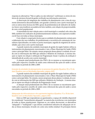 Sistema de Planejamento do SUS (PlanejaSUS): uma construção coletiva – trajetória e orientações de operacionalização
223
respostas às alternativas “Não se aplica ou não informou” confirmam os níveis de exis-
tência de estrutura formal de gestão verificado nas informações anteriores.
A observação da integração dos trabalhos de planejamento com a área de orça-
mento demonstrou descontinuidade, sem guardar coerência com o porte municipal. Já
com as outras áreas técnicas da SMS, apesar da predominância de indicativo de media-
no, houve uma tendência secundária de forte também, sem relação de proporcionalida-
de com o nível populacional.
A intensidade da inter-relação entre o nível municipal e o estadual, sob a ótica das
SMS, também teve indicativo de predominantemente mediano, com expressiva tendên-
cia de fraco em todas as faixas municipais.
Com relação à cooperação técnica que as unidades de planejamento contam para
a elaboração dos seus trabalhos, foi predominante a recorrência de contratação de con-
sultores especializados, em todos os portes municipais, seguida da originária de univer-
sidades, que cresce com o porte municipal.
A grande maioria das unidades municipais de gestão da região Sudeste utiliza os
instrumentos de planejamento mencionados e tem o Plano Municipal de Saúde (PMS)
como o principal deles. No entanto, menor proporção desses planos é avaliada, de acor-
do com as informações das SMS que utilizam o Relatório de Avaliação. A mesma situ-
ação se repete em relação à utilização da Programação Anual. A prática da avaliação é
intensificada de acordo com o porte municipal.
A situação atual predominante dos PMS é de os mesmos se encontrarem apro-
vados pelo respectivo conselho de saúde como referencial das ações de saúde a serem
executadas no período de 2006 a 2009.
Inserção da atividade de planejamento no processo de gestão (Quadros 70 a 72 doInserção da atividade de planejamento no processo de gestão (Quadros 70 a 72 do
item Quadros com os Resultados Apurados, página 263)item Quadros com os Resultados Apurados, página 263)
A grande maioria das unidades municipais de gestão da região Sudeste utiliza os
instrumentos de planejamento mencionados e tem o Plano Municipal de Saúde (PMS)
como o principal deles. No entanto, menor proporção desses planos é avaliada, de acor-
do com as informações das SMS que utilizam o Relatório de Avaliação. A mesma situa-
ção se repete em relação à utilização da Programação Anual
A situação atual predominante dos PMS é de os mesmos se encontrarem apro-
vados pelo respectivo conselho de saúde como referencial das ações de saúde a serem
executadas no período de 2006 a 2009.
Adequação da infra-estrutura e do suprimento logístico (Quadros 73 a 78 do itemAdequação da infra-estrutura e do suprimento logístico (Quadros 73 a 78 do item
Quadros com os Resultados Apurados, página 265)Quadros com os Resultados Apurados, página 265)
Entre as SMS que responderam ao questionário, o espaço de trabalho disponível
foi considerado “razoavelmente adequado” na maioria das ocorrências e em municípios
de todas as faixas populacionais. Seguiram-se, em ordem decrescente, as alternativas
“adequada” e “inadequada” o que denota considerável indicativo de adequação em to-
das as faixas municipais, levando em conta uma média estadual. Os principais fatores
 