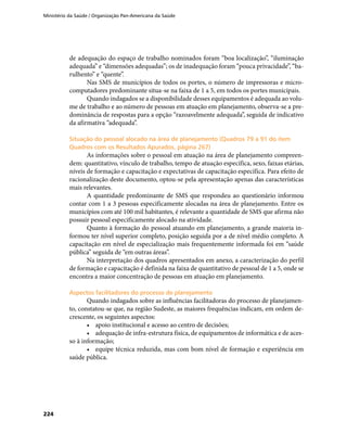 Ministério da Saúde / Organização Pan-Americana da Saúde
224
de adequação do espaço de trabalho nominados foram “boa localização”, “iluminação
adequada” e “dimensões adequadas”; os de inadequação foram “pouca privacidade”, “ba-
rulhento” e “quente”.
Nas SMS de municípios de todos os portes, o número de impressoras e micro-
computadores predominante situa-se na faixa de 1 a 5, em todos os portes municipais.
Quando indagados se a disponibilidade desses equipamentos é adequada ao volu-
me de trabalho e ao número de pessoas em atuação em planejamento, observa-se a pre-
dominância de respostas para a opção “razoavelmente adequada”, seguida de indicativo
da afirmativa “adequada”.
Situação do pessoal alocado na área de planejamento (Quadros 79 a 91 do itemSituação do pessoal alocado na área de planejamento (Quadros 79 a 91 do item
Quadros com os Resultados Apurados, página 267)Quadros com os Resultados Apurados, página 267)
As informações sobre o pessoal em atuação na área de planejamento compreen-
dem: quantitativo, vínculo de trabalho, tempo de atuação específica, sexo, faixas etárias,
níveis de formação e capacitação e expectativas de capacitação específica. Para efeito de
racionalização deste documento, optou-se pela apresentação apenas das características
mais relevantes.
A quantidade predominante de SMS que respondeu ao questionário informou
contar com 1 a 3 pessoas especificamente alocadas na área de planejamento. Entre os
municípios com até 100 mil habitantes, é relevante a quantidade de SMS que afirma não
possuir pessoal especificamente alocado na atividade.
Quanto à formação do pessoal atuando em planejamento, a grande maioria in-
formou ter nível superior completo, posição seguida por a de nível médio completo. A
capacitação em nível de especialização mais frequentemente informada foi em “saúde
pública” seguida de “em outras áreas”.
Na interpretação dos quadros apresentados em anexo, a caracterização do perfil
de formação e capacitação é definida na faixa de quantitativo de pessoal de 1 a 5, onde se
encontra a maior concentração de pessoas em atuação em planejamento.
Aspectos facilitadores do processo de planejamentoAspectos facilitadores do processo de planejamento
Quando indagados sobre as influências facilitadoras do processo de planejamen-
to, constatou-se que, na região Sudeste, as maiores frequências indicam, em ordem de-
crescente, os seguintes aspectos:
•	 apoio institucional e acesso ao centro de decisões;
•	 adequação de infra-estrutura física, de equipamentos de informática e de aces-
so à informação;
•	 equipe técnica reduzida, mas com bom nível de formação e experiência em
saúde pública.
 