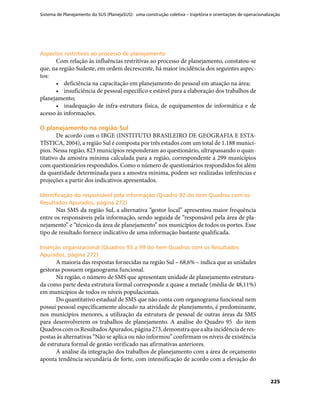 Sistema de Planejamento do SUS (PlanejaSUS): uma construção coletiva – trajetória e orientações de operacionalização
225
Aspectos restritivos ao processo de planejamentoAspectos restritivos ao processo de planejamento
Com relação às influências restritivas ao processo de planejamento, constatou-se
que, na região Sudeste, em ordem decrescente, há maior incidência dos seguintes aspec-
tos:
•	 deficiência na capacitação em planejamento do pessoal em atuação na área;
•	 insuficiência de pessoal específico e estável para a elaboração dos trabalhos de
planejamento;
•	 inadequação de infra-estrutura física, de equipamentos de informática e de
acesso às informações.
O planejamento na região SulO planejamento na região Sul
De acordo com o IBGE (INSTITUTO BRASILEIRO DE GEOGRAFIA E ESTA-
TÍSTICA, 2004), a região Sul é composta por três estados com um total de 1.188 municí-
pios. Nessa região, 823 municípios responderam ao questionário, ultrapassando o quan-
titativo da amostra mínima calculada para a região, correspondente a 299 municípios
com questionários respondidos. Como o número de questionários respondidos foi além
da quantidade determinada para a amostra mínima, podem ser realizadas inferências e
projeções a partir dos indicativos apresentados.
Identificação do responsável pela informação (Quadro 92 do item Quadros com osIdentificação do responsável pela informação (Quadro 92 do item Quadros com os
Resultados Apurados, página 272)Resultados Apurados, página 272)
Nas SMS da região Sul, a alternativa “gestor local” apresentou maior frequência
entre os responsáveis pela informação, sendo seguida de “responsável pela área de pla-
nejamento” e “técnico da área de planejamento” nos municípios de todos os portes. Esse
tipo de resultado fornece indicativo de uma informação bastante qualificada.
Inserção organizacional (Quadros 93 a 99 do item Quadros com os ResultadosInserção organizacional (Quadros 93 a 99 do item Quadros com os Resultados
Apurados, página 272)Apurados, página 272)
A maioria das respostas fornecidas na região Sul – 68,6% – indica que as unidades
gestoras possuem organograma funcional.
Na região, o número de SMS que apresentam unidade de planejamento estrutura-
da como parte desta estrutura formal corresponde a quase a metade (média de 48,11%)
em municípios de todos os níveis populacionais.
Do quantitativo estadual de SMS que não conta com organograma funcional nem
possui pessoal especificamente alocado na atividade de planejamento, é predominante,
nos municípios menores, a utilização da estrutura de pessoal de outras áreas da SMS
para desenvolverem os trabalhos de planejamento. A análise do Quadro 95 do item
QuadroscomosResultadosApurados,página273,demonstraqueaaltaincidênciaderes-
postas às alternativas “Não se aplica ou não informou” confirmam os níveis de existência
de estrutura formal de gestão verificado nas afirmativas anteriores.
A análise da integração dos trabalhos de planejamento com a área de orçamento
aponta tendência secundária de forte, com intensificação de acordo com a elevação do
 