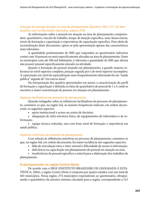 Sistema de Planejamento do SUS (PlanejaSUS): uma construção coletiva – trajetória e orientações de operacionalização
227
Situação do pessoal alocado na área de planejamento (Quadros 109 a 121 do itemSituação do pessoal alocado na área de planejamento (Quadros 109 a 121 do item
Quadros com os Resultados Apurados, página 279)Quadros com os Resultados Apurados, página 279)
As informações sobre o pessoal em atuação na área de planejamento compreen-
dem: quantitativo, vínculo de trabalho, tempo de atuação específica, sexo, faixas etárias,
níveis de formação e capacitação e expectativas de capacitação específica. Para efeito de
racionalização deste documento, optou-se pela apresentação apenas das características
mais relevantes.
A quantidade predominante de SMS que respondeu ao questionário informou
contar com 10 pessoas ou mais especificamente alocadas na área de planejamento. Entre
os municípios com até 500 mil habitantes, é relevante a quantidade de SMS que afirma
não possuir pessoal especificamente alocado na atividade.
Quanto à formação do pessoal atuando em planejamento, a grande maioria in-
formou ter nível superior completo, posição seguida por a de nível superior incompleto.
A capacitação em nível de especialização mais frequentemente informada foi em “saúde
pública” seguida de “em outras áreas”.
Na interpretação dos quadros apresentados em anexo, a caracterização do perfil
de formação e capacitação é definida na faixa de quantitativo de pessoal de 1 a 5, onde se
encontra a maior concentração de pessoas em atuação em planejamento.
Aspectos facilitadores do processo de planejamentoAspectos facilitadores do processo de planejamento
Quando indagados sobre as influências facilitadoras do processo de planejamen-
to, constatou-se que, na região Sul, as maiores frequências indicam, em ordem decres-
cente, os seguintes aspectos:
•	 apoio institucional e acesso ao centro de decisões;
•	 adequação de infra-estrutura física, de equipamentos de informática e de in-
formação;
•	 equipe técnica reduzida, mas com bom nível de formação e experiência em
saúde pública.
Aspectos restritivos ao processo de planejamentoAspectos restritivos ao processo de planejamento
Com relação às influências restritivas ao processo de planejamento, constatou-se
que, na região Sul, em ordem decrescente, há maior incidência dos seguintes aspectos:
•	 falta de articulação intra e inter-setorial e dificuldade de acesso à informação;
•	 deficiência na capacitação em planejamento do pessoal em atuação na área;
•	 insuficiência de pessoal específico e estável para a elaboração dos trabalhos de
planejamento.
O planejamento na região Centro-OesteO planejamento na região Centro-Oeste
De acordo com o IBGE (INSTITUTO BRASILEIRO DE GEOGRAFIA E ESTA-
TÍSTICA, 2004), a região Centro-Oeste é composta por quatro estados com um total de
465 municípios. Nessa região, 274 municípios responderam ao questionário, ultrapas-
sando o quantitativo da amostra mínima calculada para a região, correspondente a 215
 